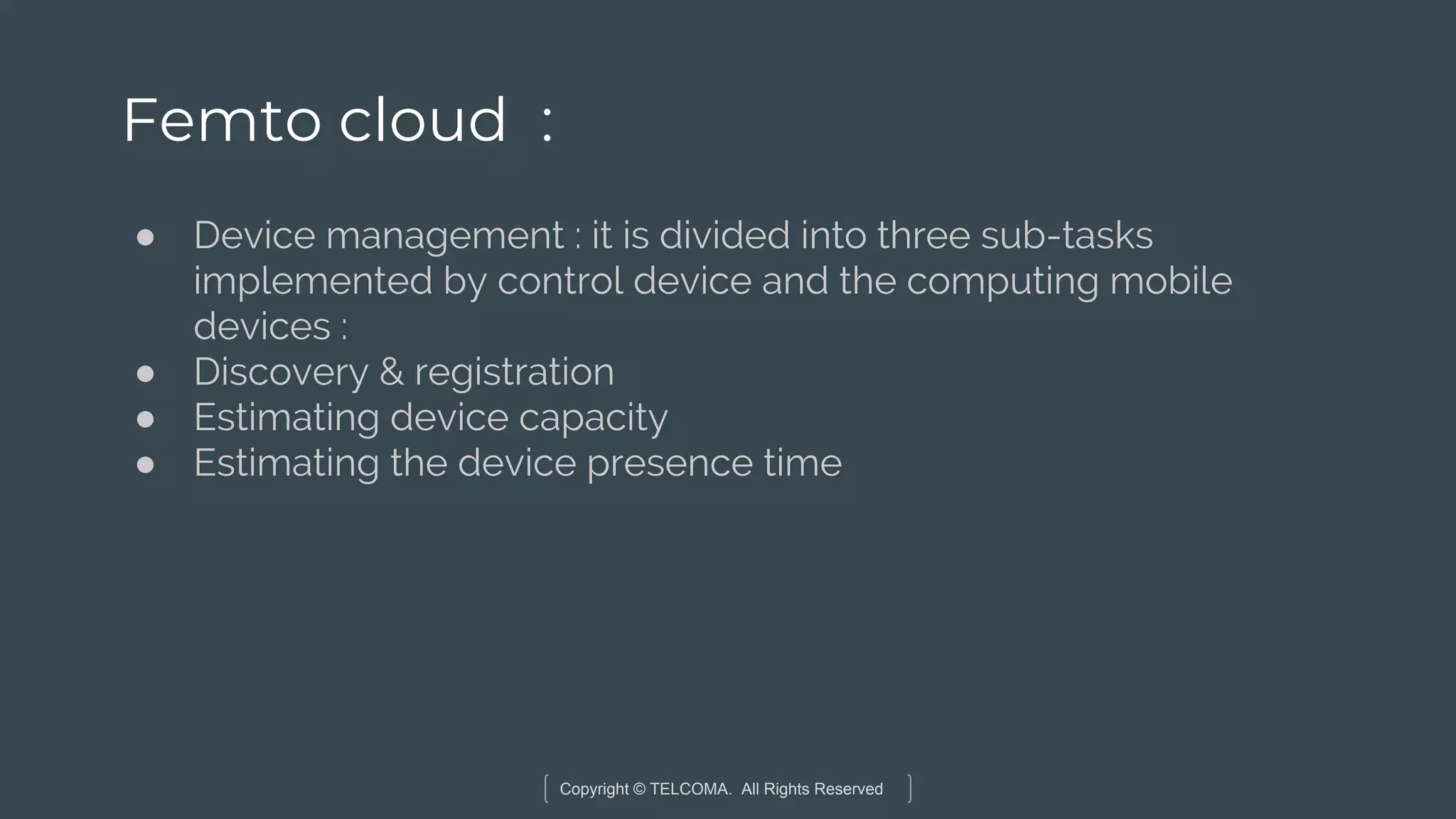 Copyright © TELCOMA. All Rights Reserved
Femto cloud :
● Device management : it is divided into three sub-tasks
implemented by control device and the computing mobile
devices :
● Discovery & registration
● Estimating device capacity
● Estimating the device presence time
 