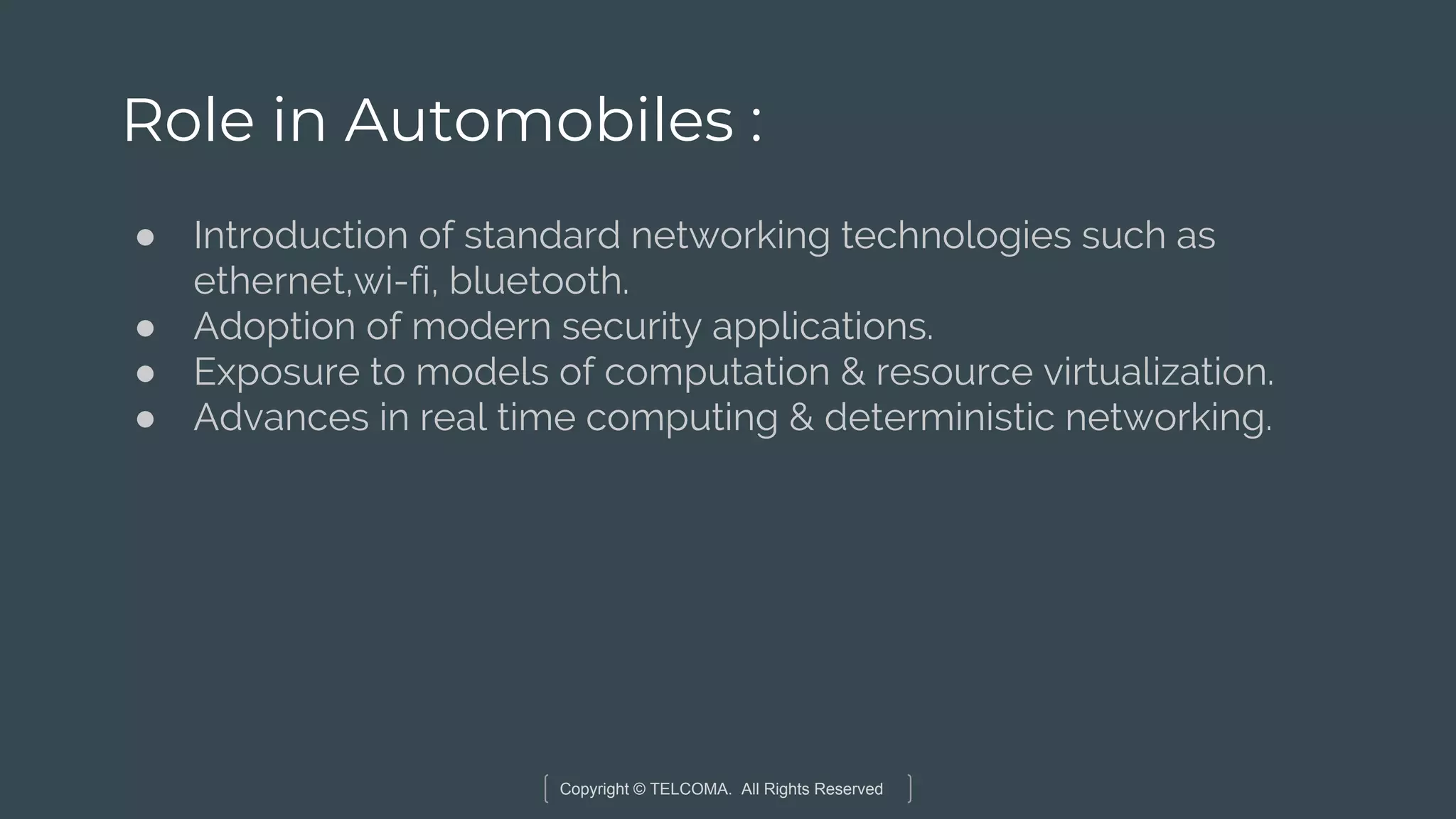 Copyright © TELCOMA. All Rights Reserved
Role in Automobiles :
● Introduction of standard networking technologies such as
ethernet,wi-fi, bluetooth.
● Adoption of modern security applications.
● Exposure to models of computation & resource virtualization.
● Advances in real time computing & deterministic networking.
 
