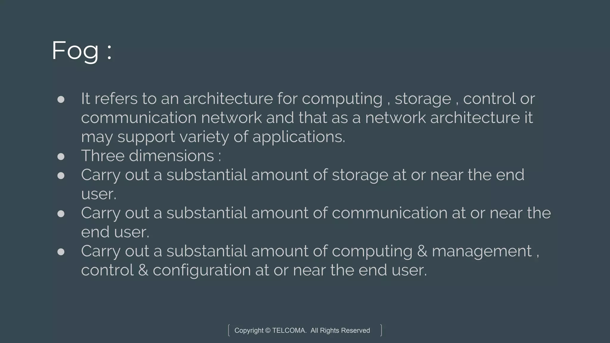 Copyright © TELCOMA. All Rights Reserved
Fog :
● It refers to an architecture for computing , storage , control or
communication network and that as a network architecture it
may support variety of applications.
● Three dimensions :
● Carry out a substantial amount of storage at or near the end
user.
● Carry out a substantial amount of communication at or near the
end user.
● Carry out a substantial amount of computing & management ,
control & configuration at or near the end user.
 