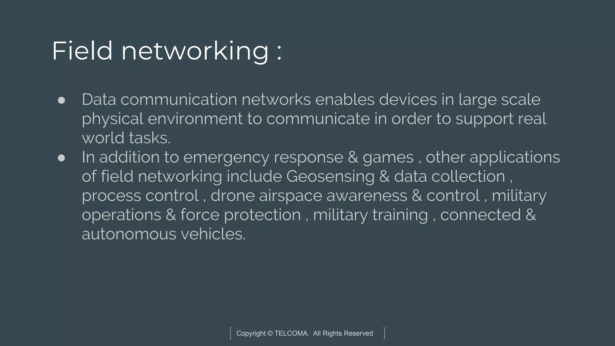Copyright © TELCOMA. All Rights Reserved
Field networking :
● Data communication networks enables devices in large scale
physical environment to communicate in order to support real
world tasks.
● In addition to emergency response & games , other applications
of field networking include Geosensing & data collection ,
process control , drone airspace awareness & control , military
operations & force protection , military training , connected &
autonomous vehicles.
 