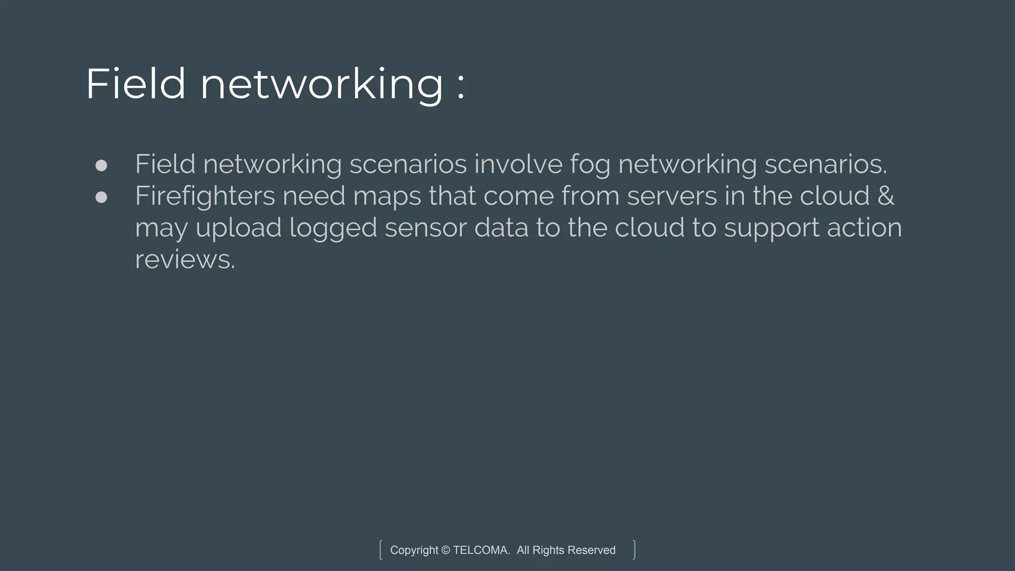 Copyright © TELCOMA. All Rights Reserved
Field networking :
● Field networking scenarios involve fog networking scenarios.
● Firefighters need maps that come from servers in the cloud &
may upload logged sensor data to the cloud to support action
reviews.
 