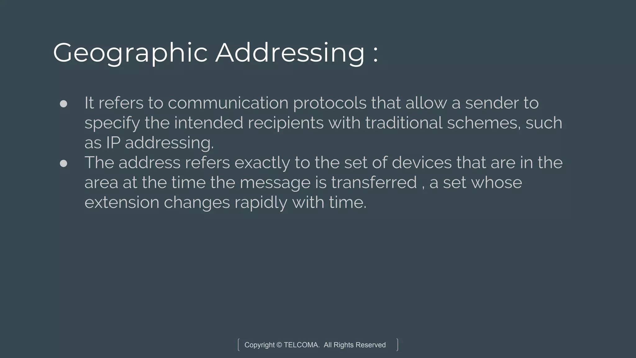 Copyright © TELCOMA. All Rights Reserved
Geographic Addressing :
● It refers to communication protocols that allow a sender to
specify the intended recipients with traditional schemes, such
as IP addressing.
● The address refers exactly to the set of devices that are in the
area at the time the message is transferred , a set whose
extension changes rapidly with time.
 