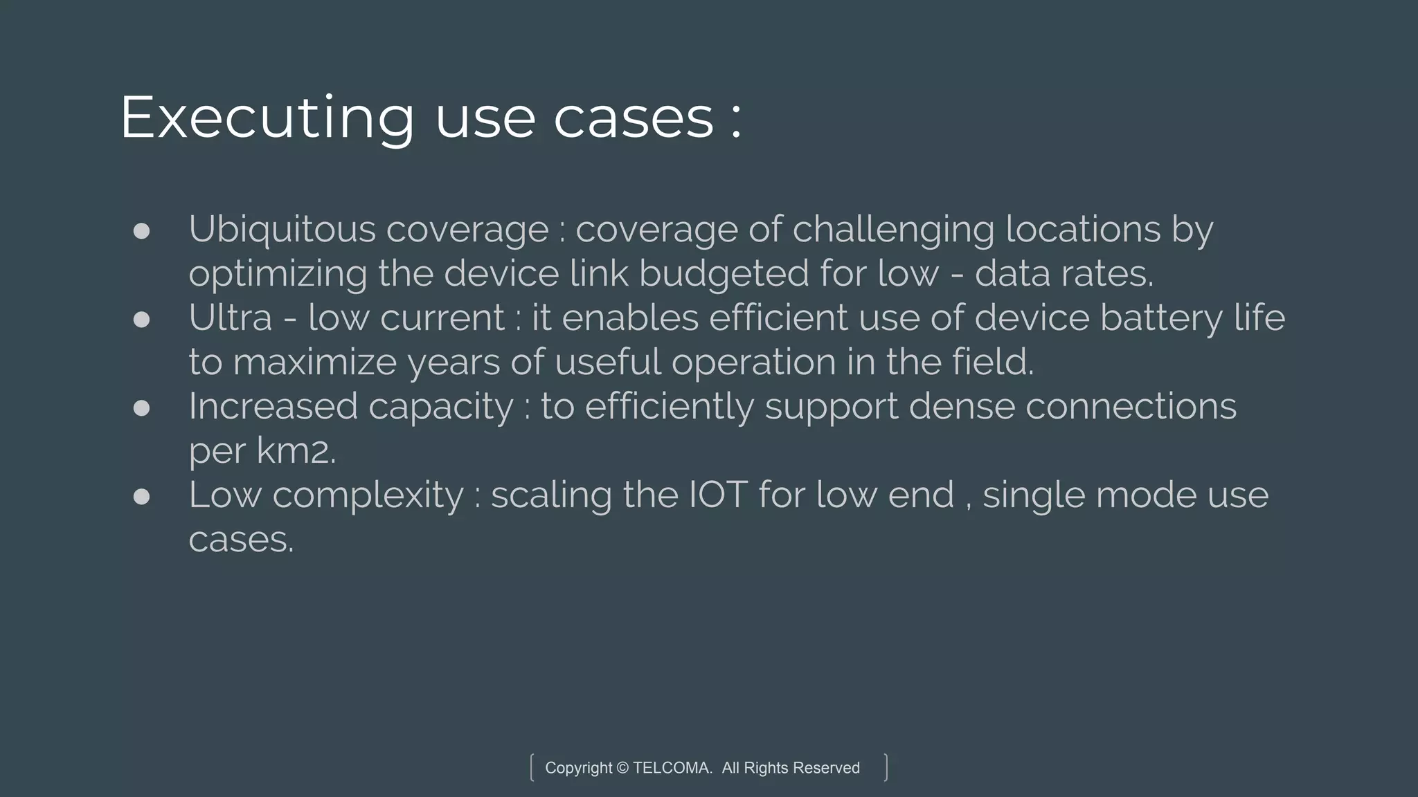 Copyright © TELCOMA. All Rights Reserved
Executing use cases :
● Ubiquitous coverage : coverage of challenging locations by
optimizing the device link budgeted for low - data rates.
● Ultra - low current : it enables efficient use of device battery life
to maximize years of useful operation in the field.
● Increased capacity : to efficiently support dense connections
per km2.
● Low complexity : scaling the IOT for low end , single mode use
cases.
 