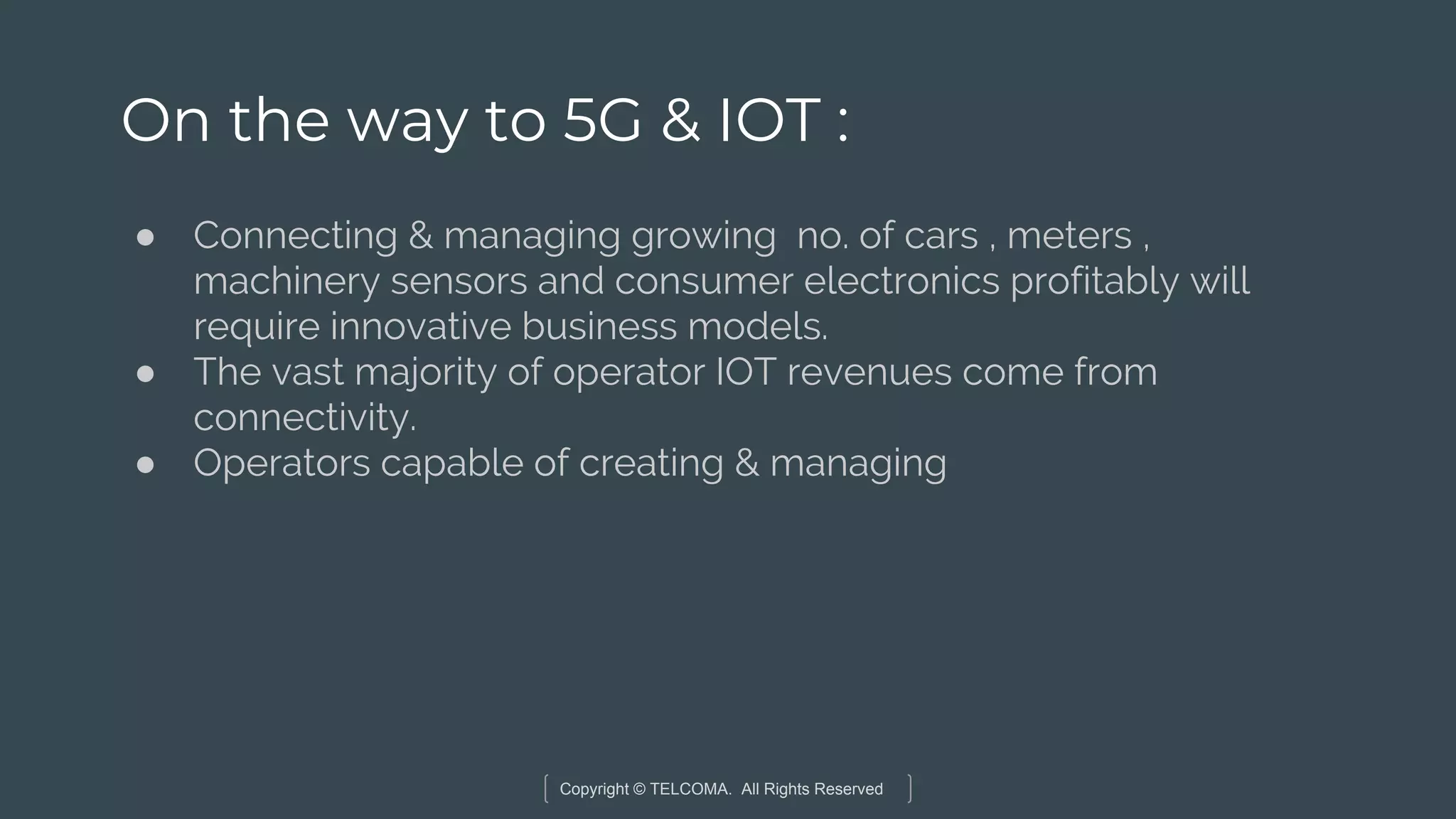 Copyright © TELCOMA. All Rights Reserved
On the way to 5G & IOT :
● Connecting & managing growing no. of cars , meters ,
machinery sensors and consumer electronics profitably will
require innovative business models.
● The vast majority of operator IOT revenues come from
connectivity.
● Operators capable of creating & managing
 