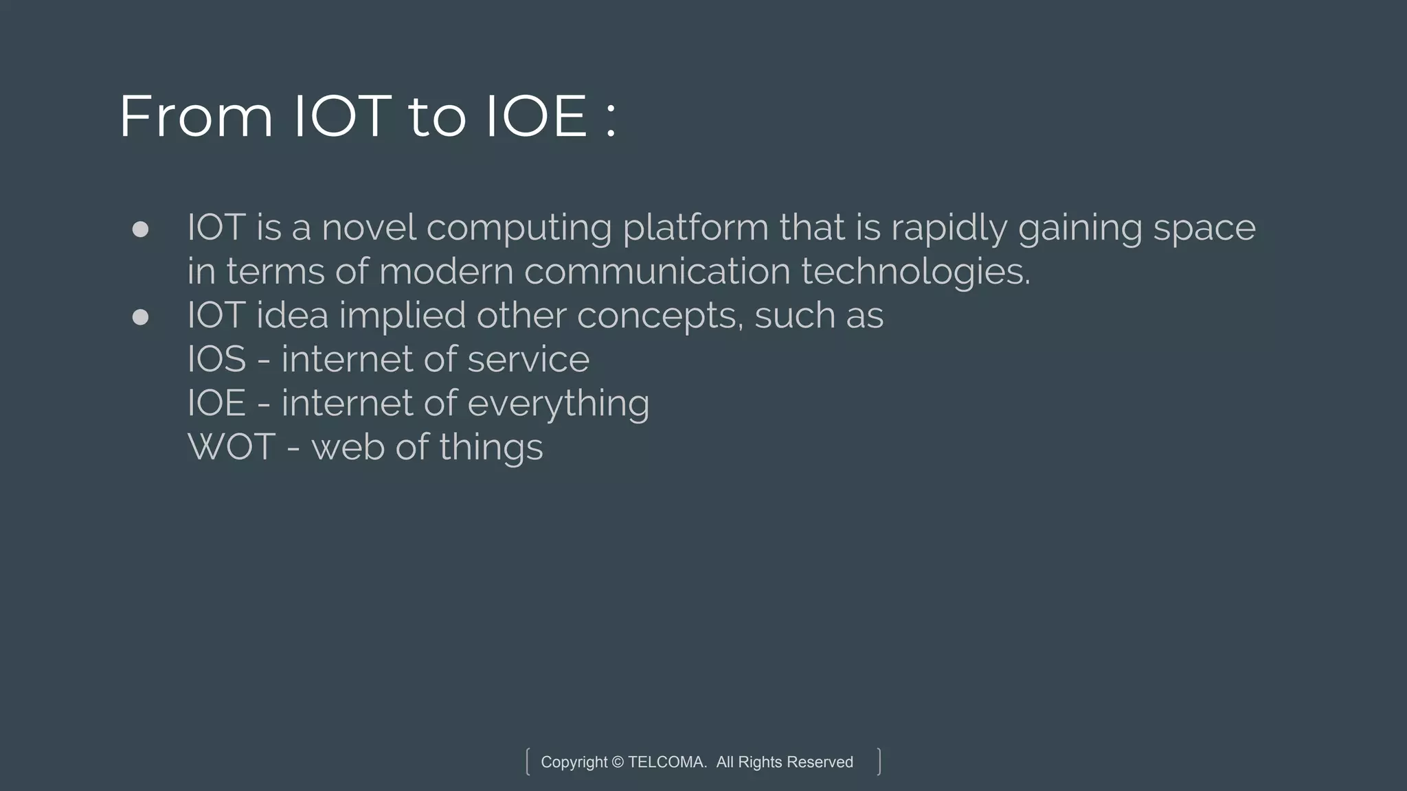 Copyright © TELCOMA. All Rights Reserved
From IOT to IOE :
● IOT is a novel computing platform that is rapidly gaining space
in terms of modern communication technologies.
● IOT idea implied other concepts, such as
IOS - internet of service
IOE - internet of everything
WOT - web of things
 