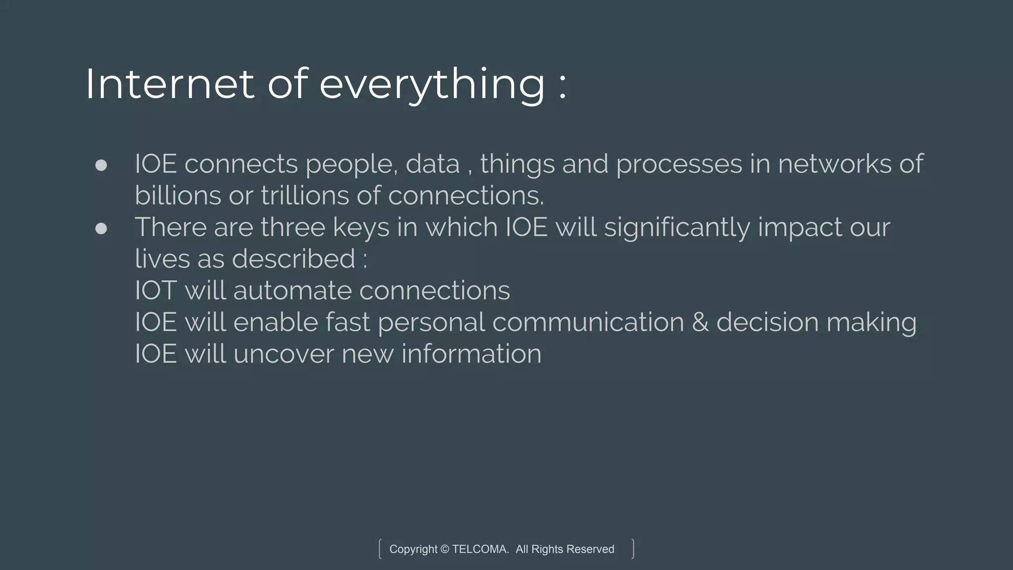 Copyright © TELCOMA. All Rights Reserved
Internet of everything :
● IOE connects people, data , things and processes in networks of
billions or trillions of connections.
● There are three keys in which IOE will significantly impact our
lives as described :
IOT will automate connections
IOE will enable fast personal communication & decision making
IOE will uncover new information
 