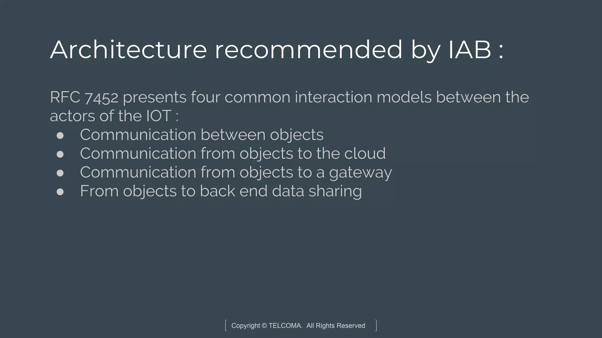 Copyright © TELCOMA. All Rights Reserved
Architecture recommended by IAB :
RFC 7452 presents four common interaction models between the
actors of the IOT :
● Communication between objects
● Communication from objects to the cloud
● Communication from objects to a gateway
● From objects to back end data sharing
 