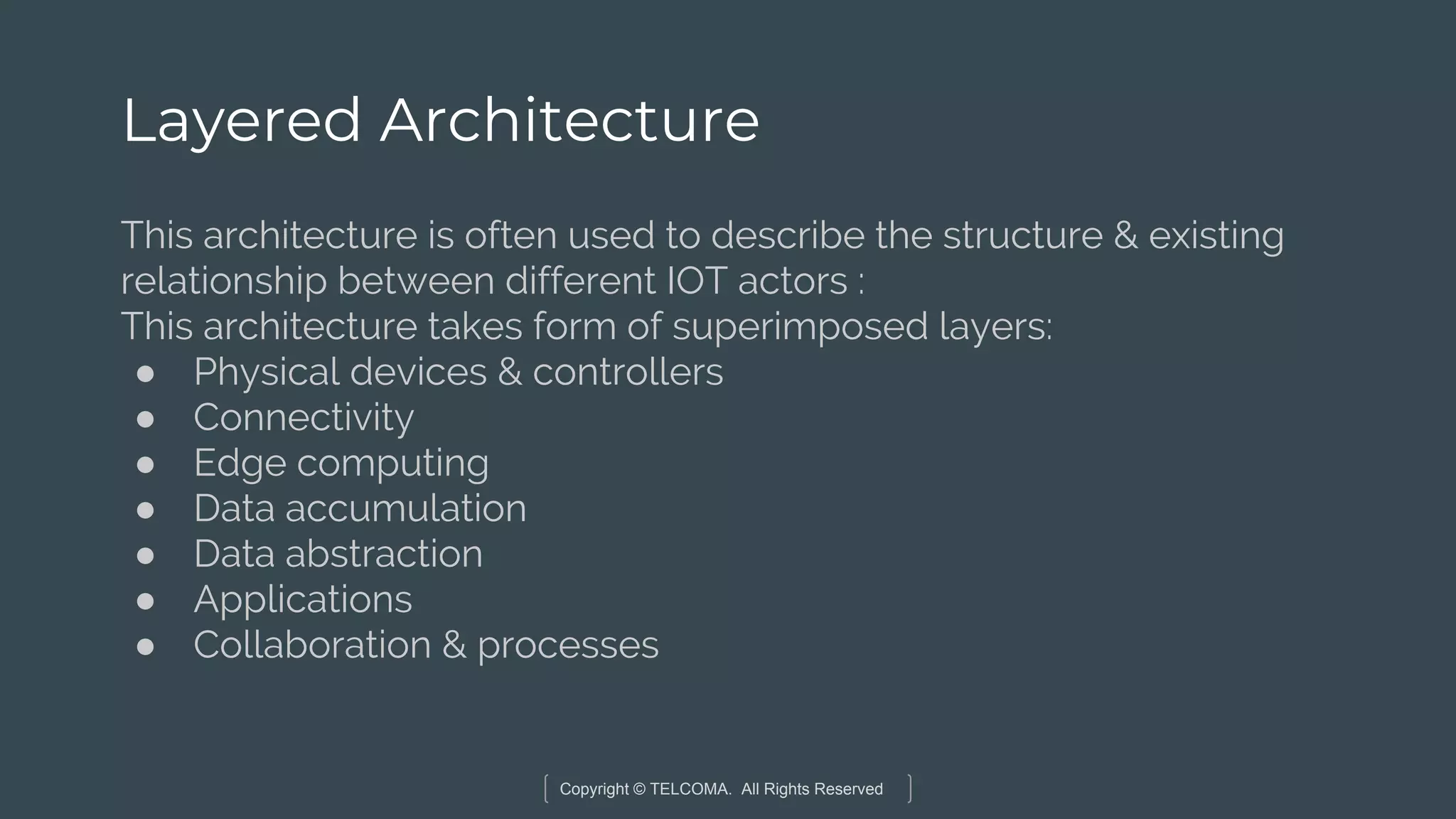Copyright © TELCOMA. All Rights Reserved
Layered Architecture
This architecture is often used to describe the structure & existing
relationship between different IOT actors :
This architecture takes form of superimposed layers:
● Physical devices & controllers
● Connectivity
● Edge computing
● Data accumulation
● Data abstraction
● Applications
● Collaboration & processes
 