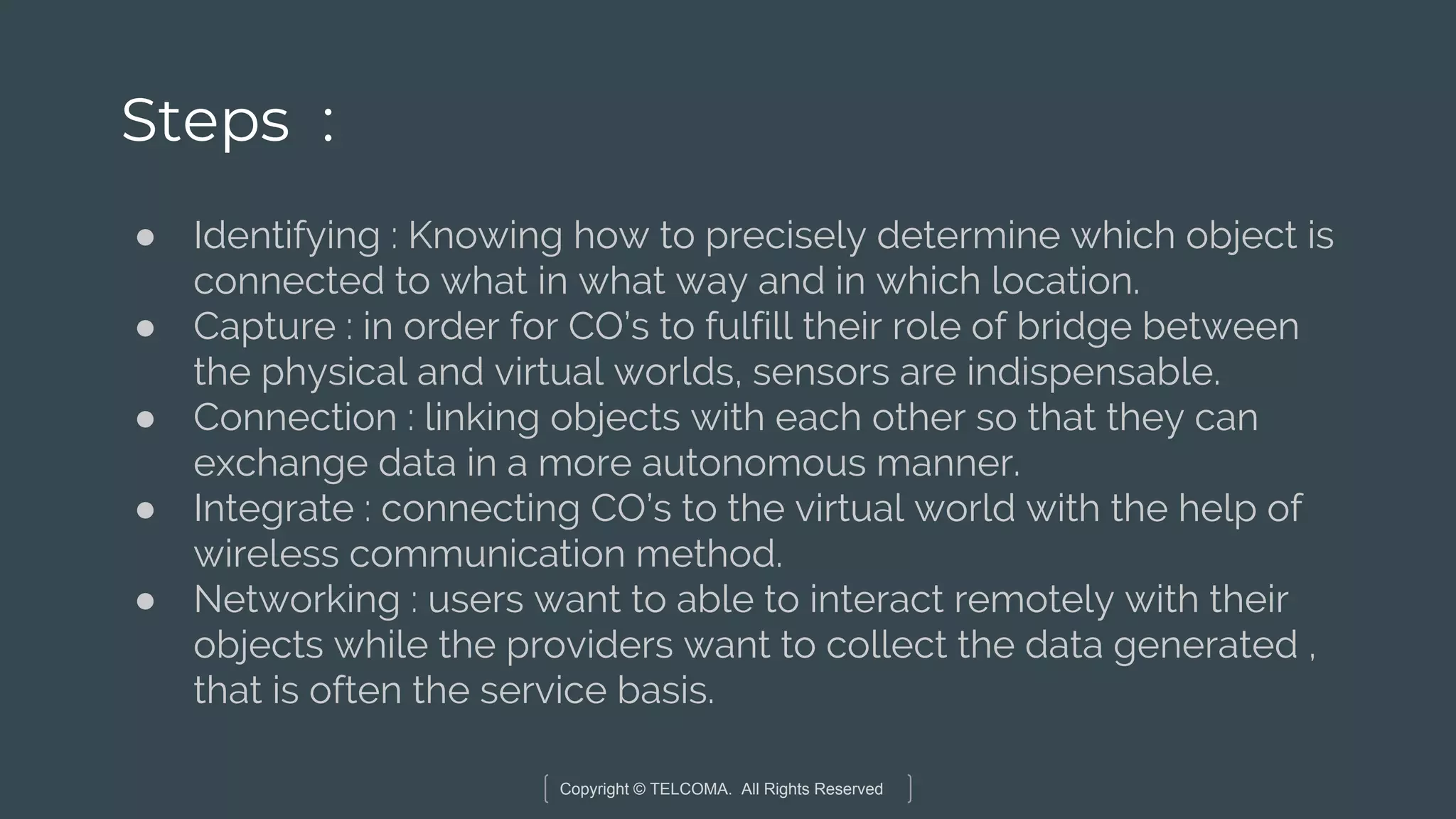 Copyright © TELCOMA. All Rights Reserved
Steps :
● Identifying : Knowing how to precisely determine which object is
connected to what in what way and in which location.
● Capture : in order for CO’s to fulfill their role of bridge between
the physical and virtual worlds, sensors are indispensable.
● Connection : linking objects with each other so that they can
exchange data in a more autonomous manner.
● Integrate : connecting CO’s to the virtual world with the help of
wireless communication method.
● Networking : users want to able to interact remotely with their
objects while the providers want to collect the data generated ,
that is often the service basis.
 