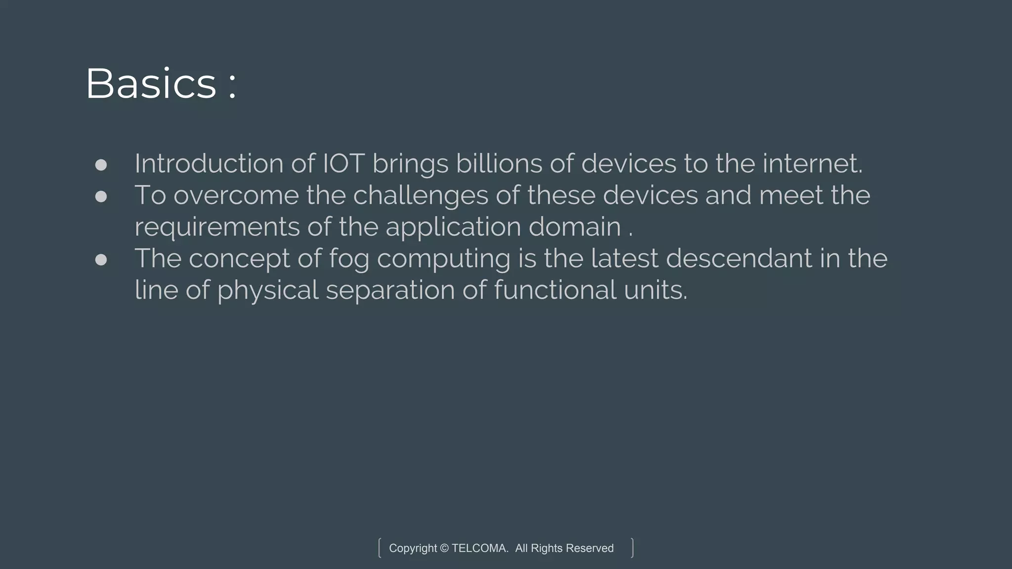 Copyright © TELCOMA. All Rights Reserved
Basics :
● Introduction of IOT brings billions of devices to the internet.
● To overcome the challenges of these devices and meet the
requirements of the application domain .
● The concept of fog computing is the latest descendant in the
line of physical separation of functional units.
 