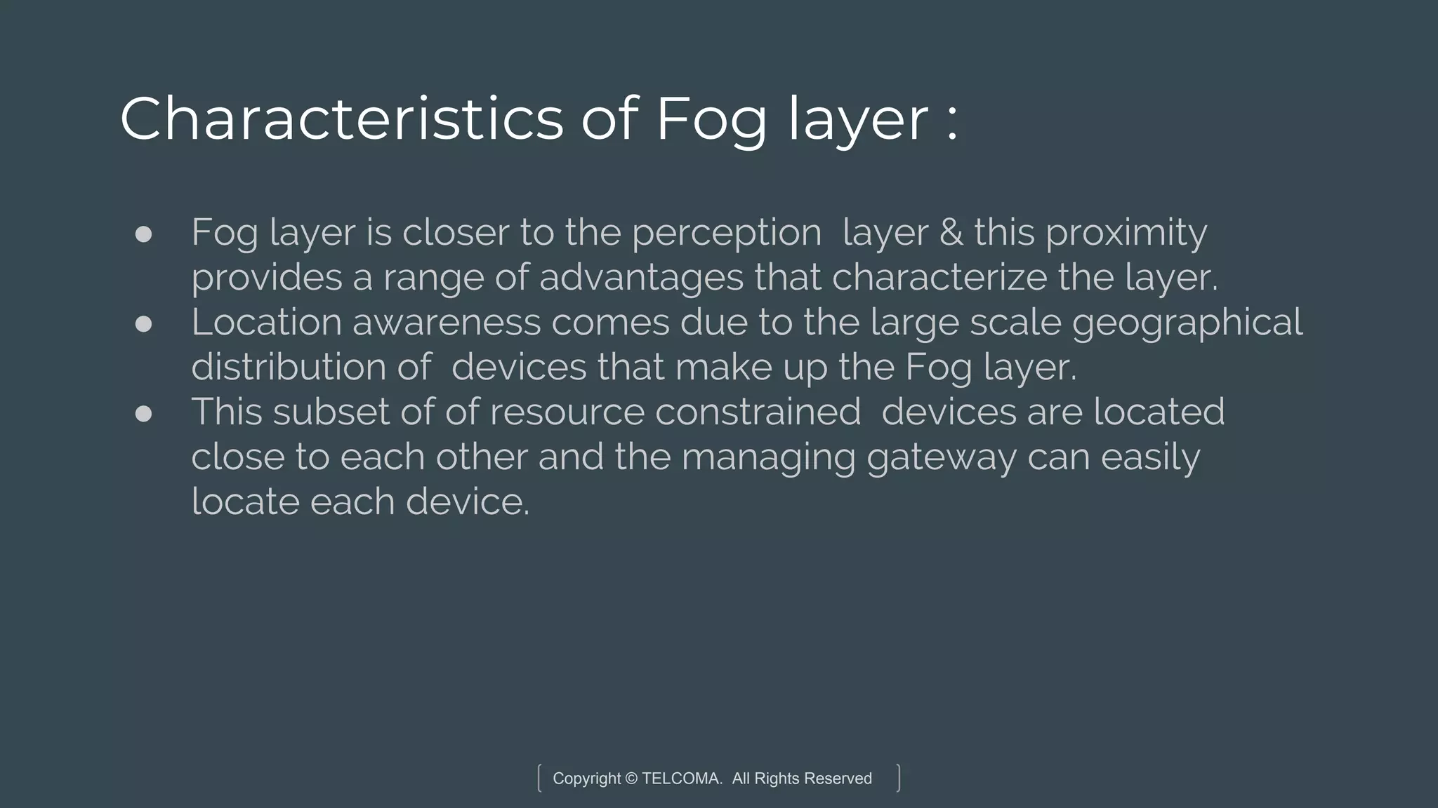 Copyright © TELCOMA. All Rights Reserved
Characteristics of Fog layer :
● Fog layer is closer to the perception layer & this proximity
provides a range of advantages that characterize the layer.
● Location awareness comes due to the large scale geographical
distribution of devices that make up the Fog layer.
● This subset of of resource constrained devices are located
close to each other and the managing gateway can easily
locate each device.
 
