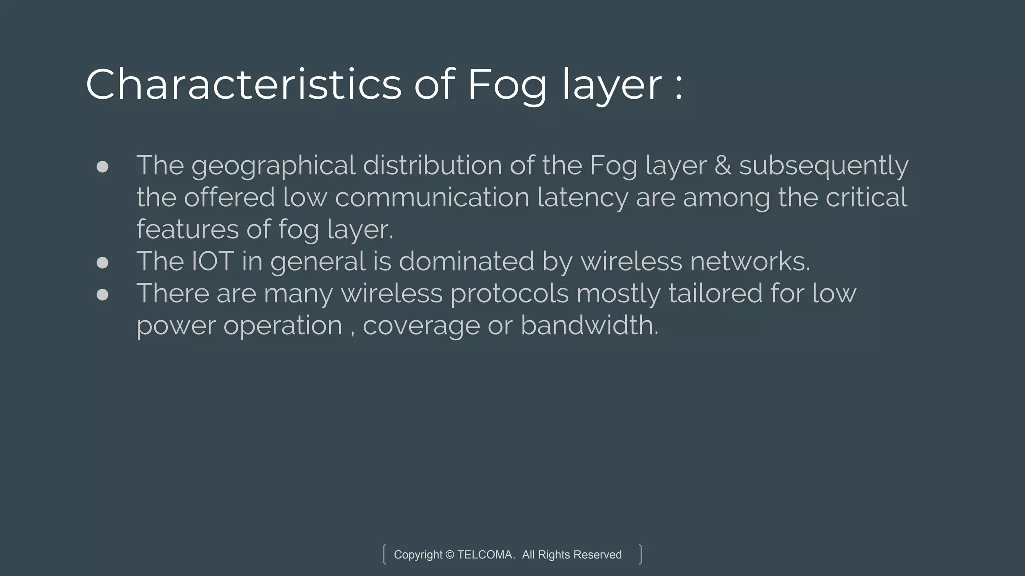 Copyright © TELCOMA. All Rights Reserved
Characteristics of Fog layer :
● The geographical distribution of the Fog layer & subsequently
the offered low communication latency are among the critical
features of fog layer.
● The IOT in general is dominated by wireless networks.
● There are many wireless protocols mostly tailored for low
power operation , coverage or bandwidth.
 