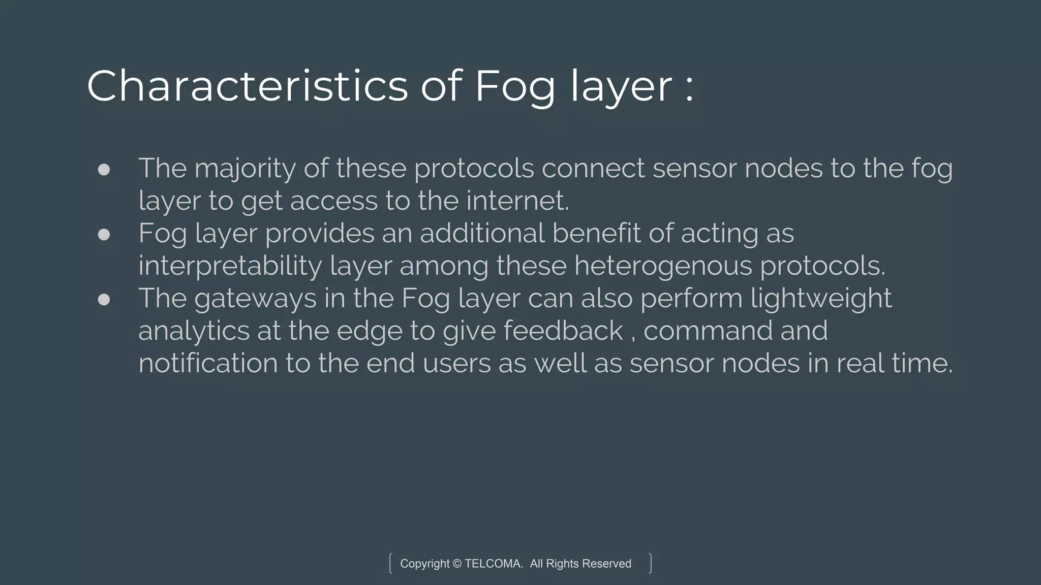 Copyright © TELCOMA. All Rights Reserved
Characteristics of Fog layer :
● The majority of these protocols connect sensor nodes to the fog
layer to get access to the internet.
● Fog layer provides an additional benefit of acting as
interpretability layer among these heterogenous protocols.
● The gateways in the Fog layer can also perform lightweight
analytics at the edge to give feedback , command and
notification to the end users as well as sensor nodes in real time.
 