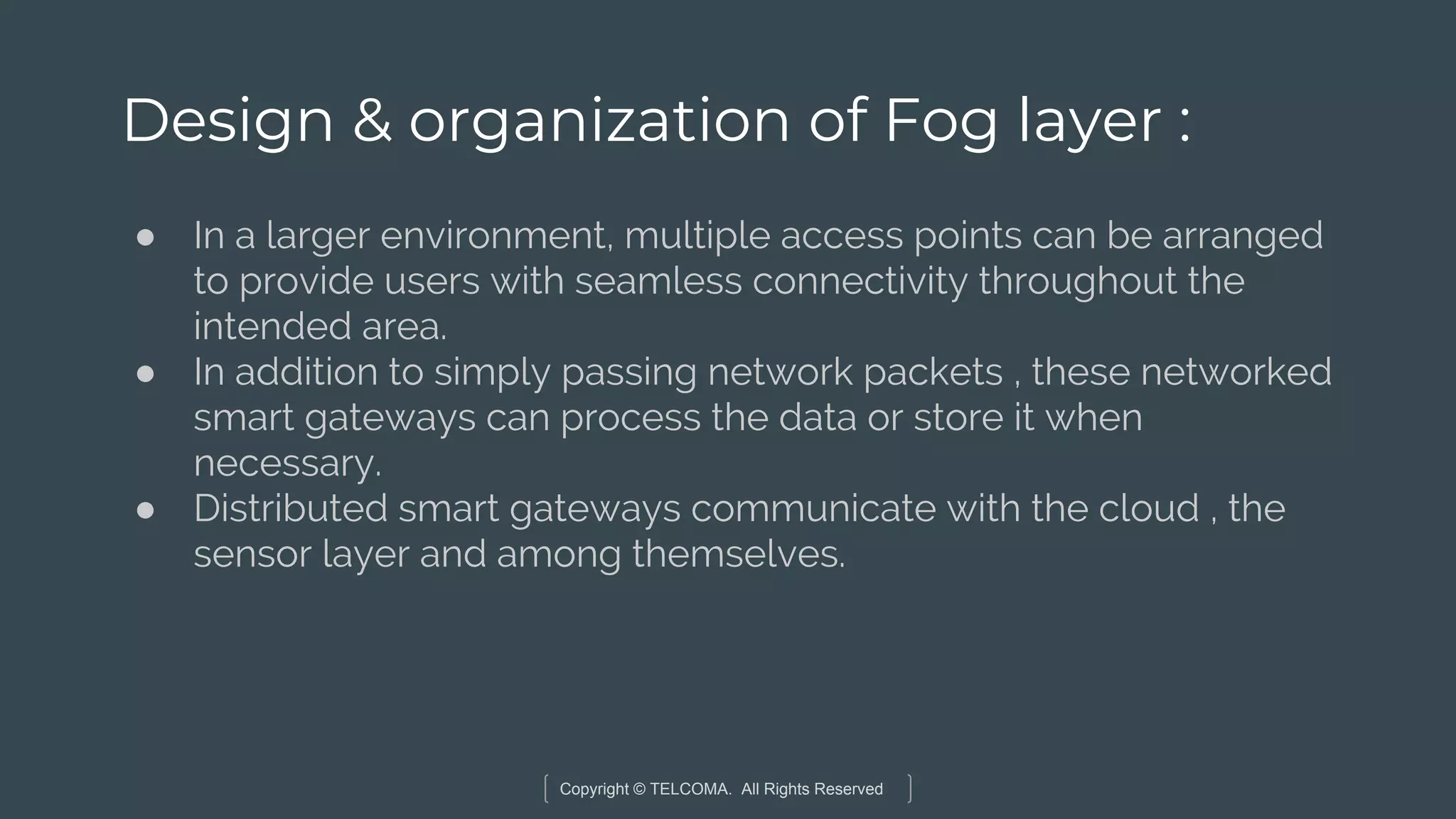 Copyright © TELCOMA. All Rights Reserved
Design & organization of Fog layer :
● In a larger environment, multiple access points can be arranged
to provide users with seamless connectivity throughout the
intended area.
● In addition to simply passing network packets , these networked
smart gateways can process the data or store it when
necessary.
● Distributed smart gateways communicate with the cloud , the
sensor layer and among themselves.
 
