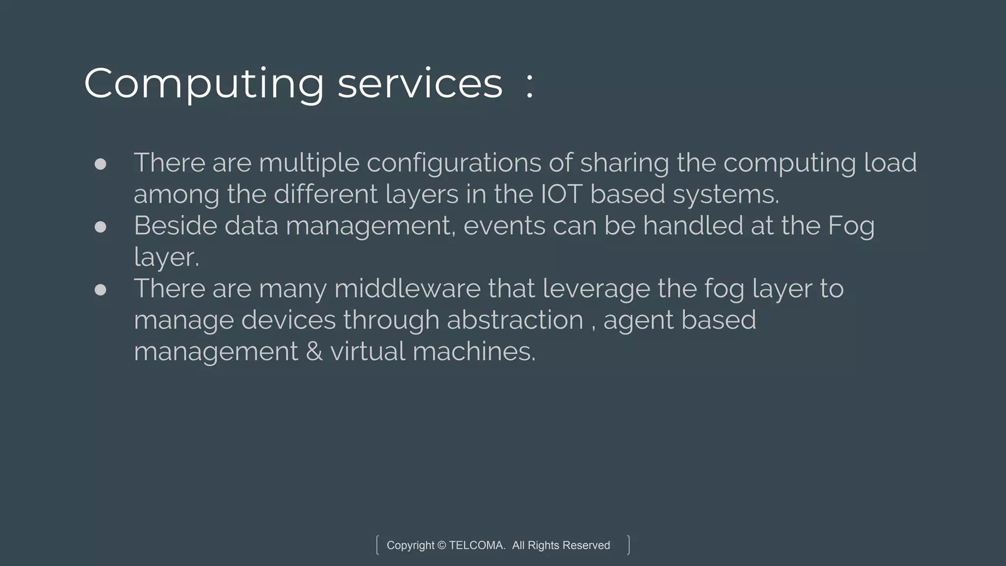 Copyright © TELCOMA. All Rights Reserved
Computing services :
● There are multiple configurations of sharing the computing load
among the different layers in the IOT based systems.
● Beside data management, events can be handled at the Fog
layer.
● There are many middleware that leverage the fog layer to
manage devices through abstraction , agent based
management & virtual machines.
 