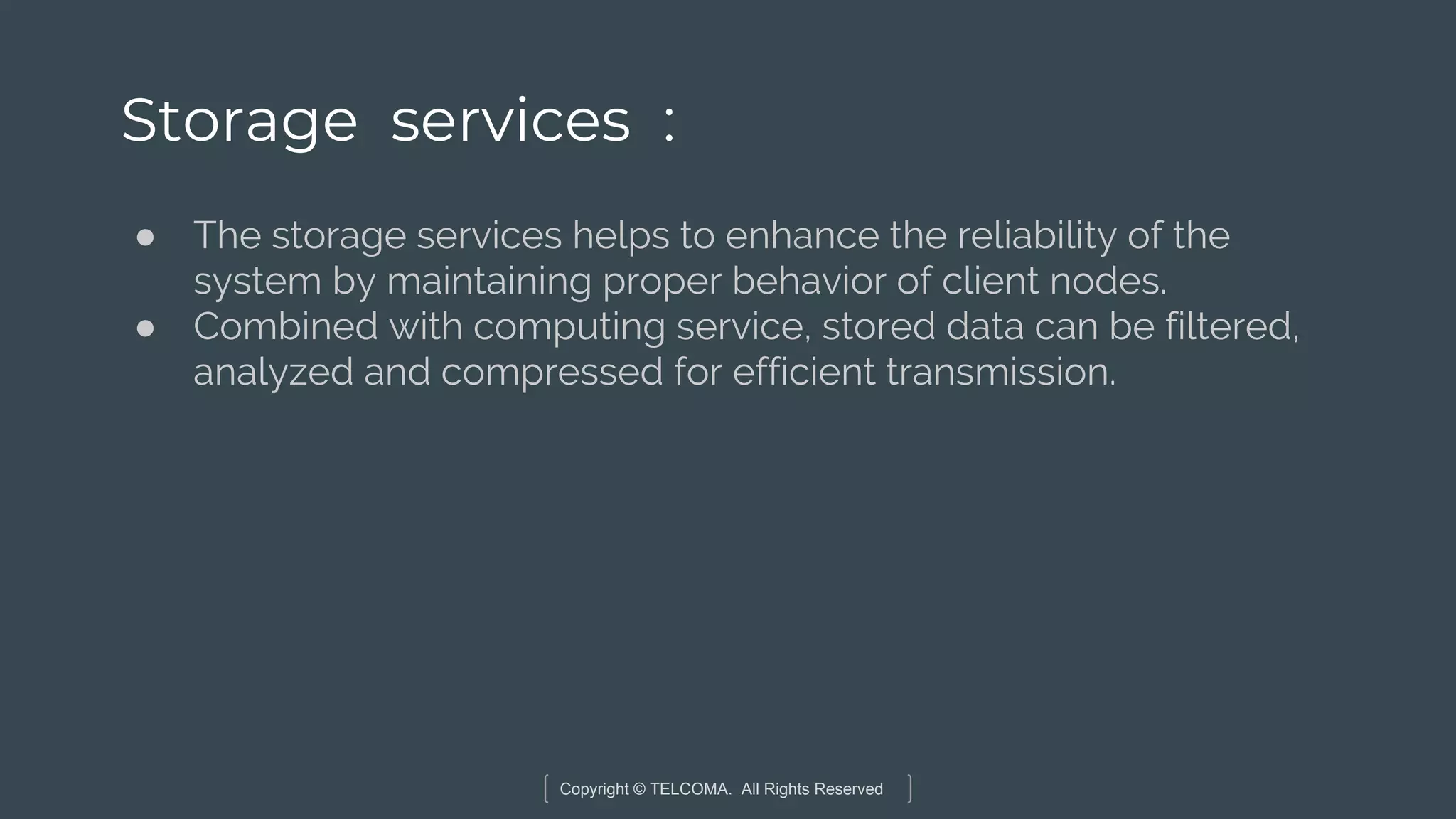 Copyright © TELCOMA. All Rights Reserved
Storage services :
● The storage services helps to enhance the reliability of the
system by maintaining proper behavior of client nodes.
● Combined with computing service, stored data can be filtered,
analyzed and compressed for efficient transmission.
 