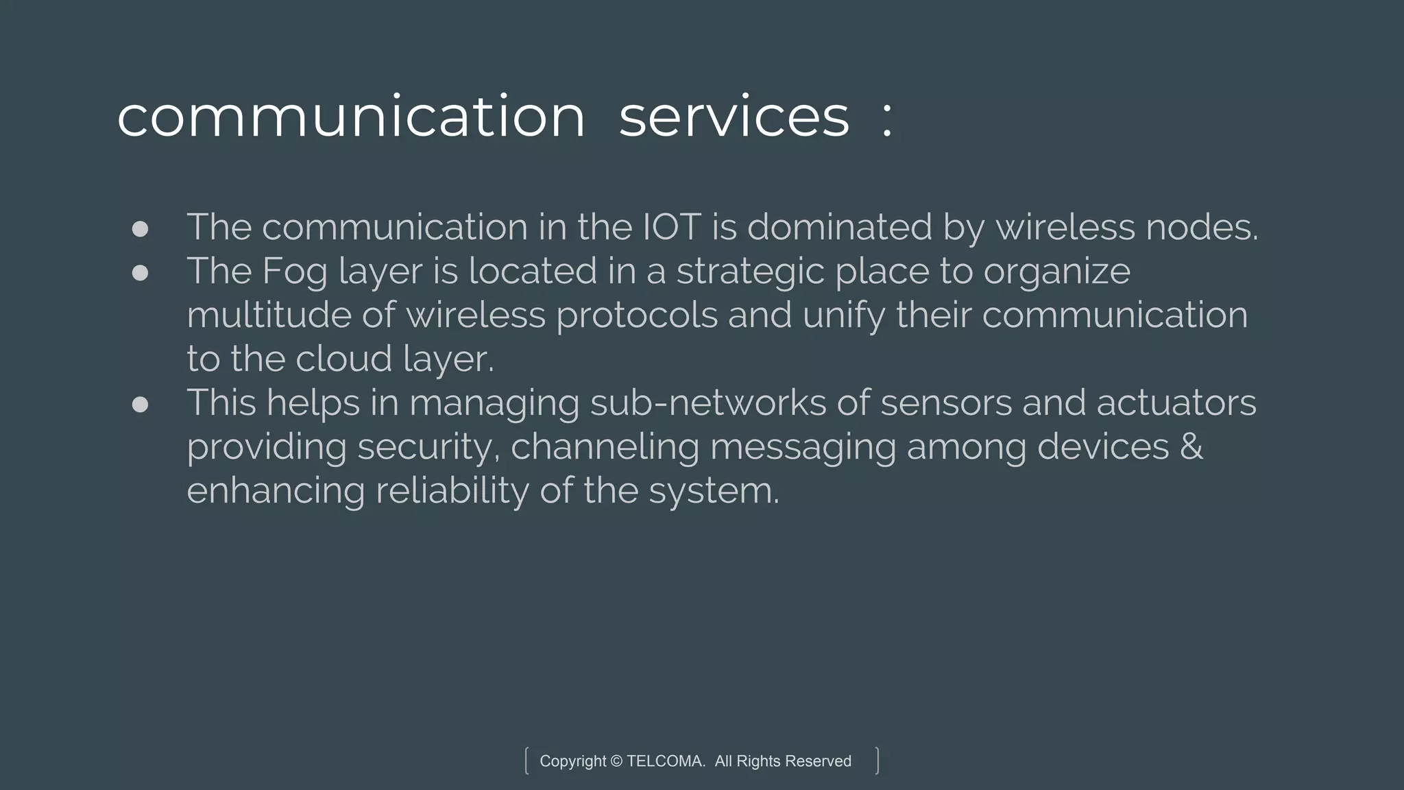 Copyright © TELCOMA. All Rights Reserved
communication services :
● The communication in the IOT is dominated by wireless nodes.
● The Fog layer is located in a strategic place to organize
multitude of wireless protocols and unify their communication
to the cloud layer.
● This helps in managing sub-networks of sensors and actuators
providing security, channeling messaging among devices &
enhancing reliability of the system.
 