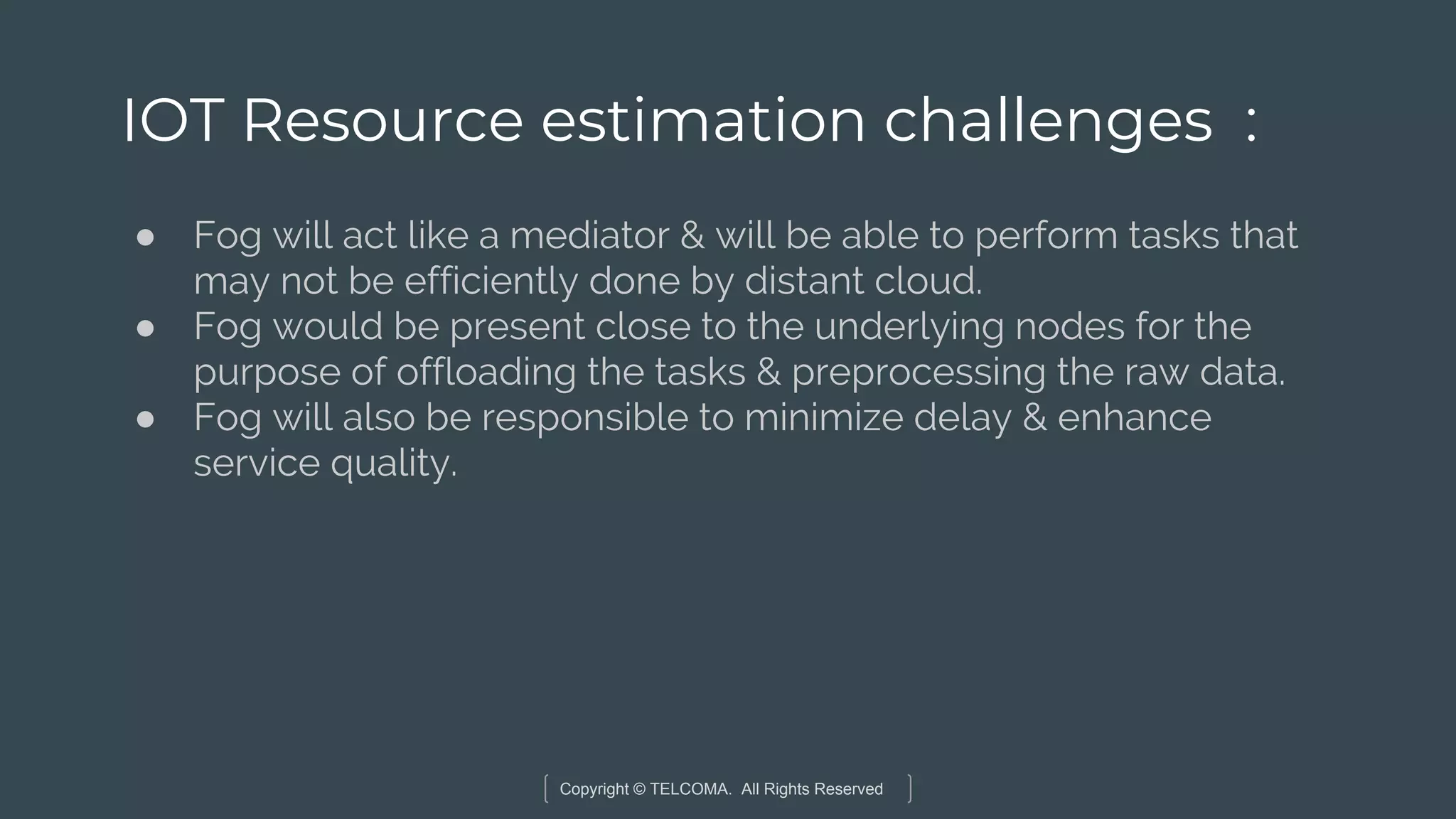 Copyright © TELCOMA. All Rights Reserved
IOT Resource estimation challenges :
● Fog will act like a mediator & will be able to perform tasks that
may not be efficiently done by distant cloud.
● Fog would be present close to the underlying nodes for the
purpose of offloading the tasks & preprocessing the raw data.
● Fog will also be responsible to minimize delay & enhance
service quality.
 
