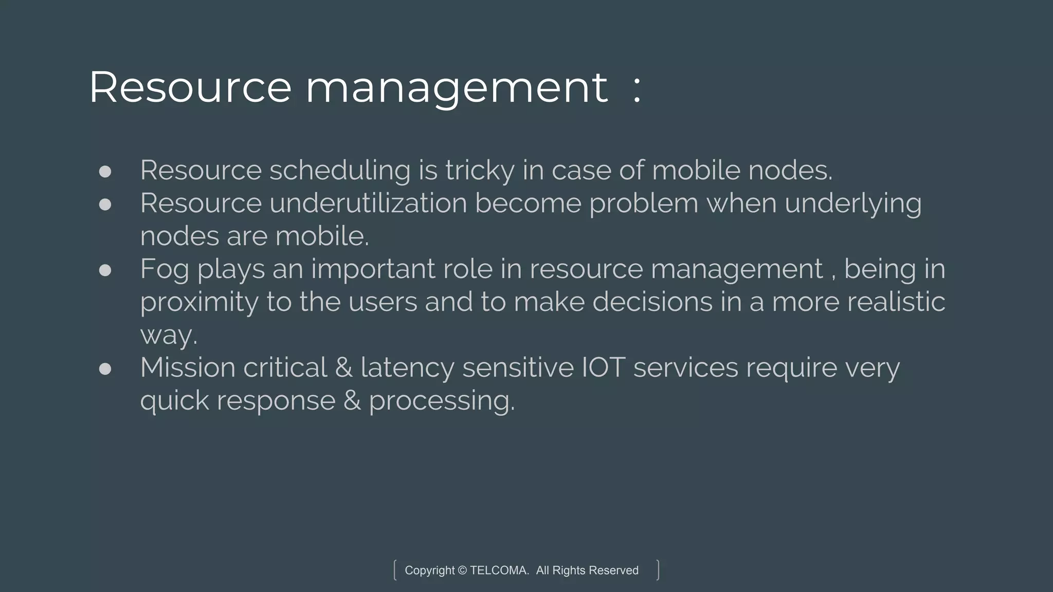 Copyright © TELCOMA. All Rights Reserved
Resource management :
● Resource scheduling is tricky in case of mobile nodes.
● Resource underutilization become problem when underlying
nodes are mobile.
● Fog plays an important role in resource management , being in
proximity to the users and to make decisions in a more realistic
way.
● Mission critical & latency sensitive IOT services require very
quick response & processing.
 