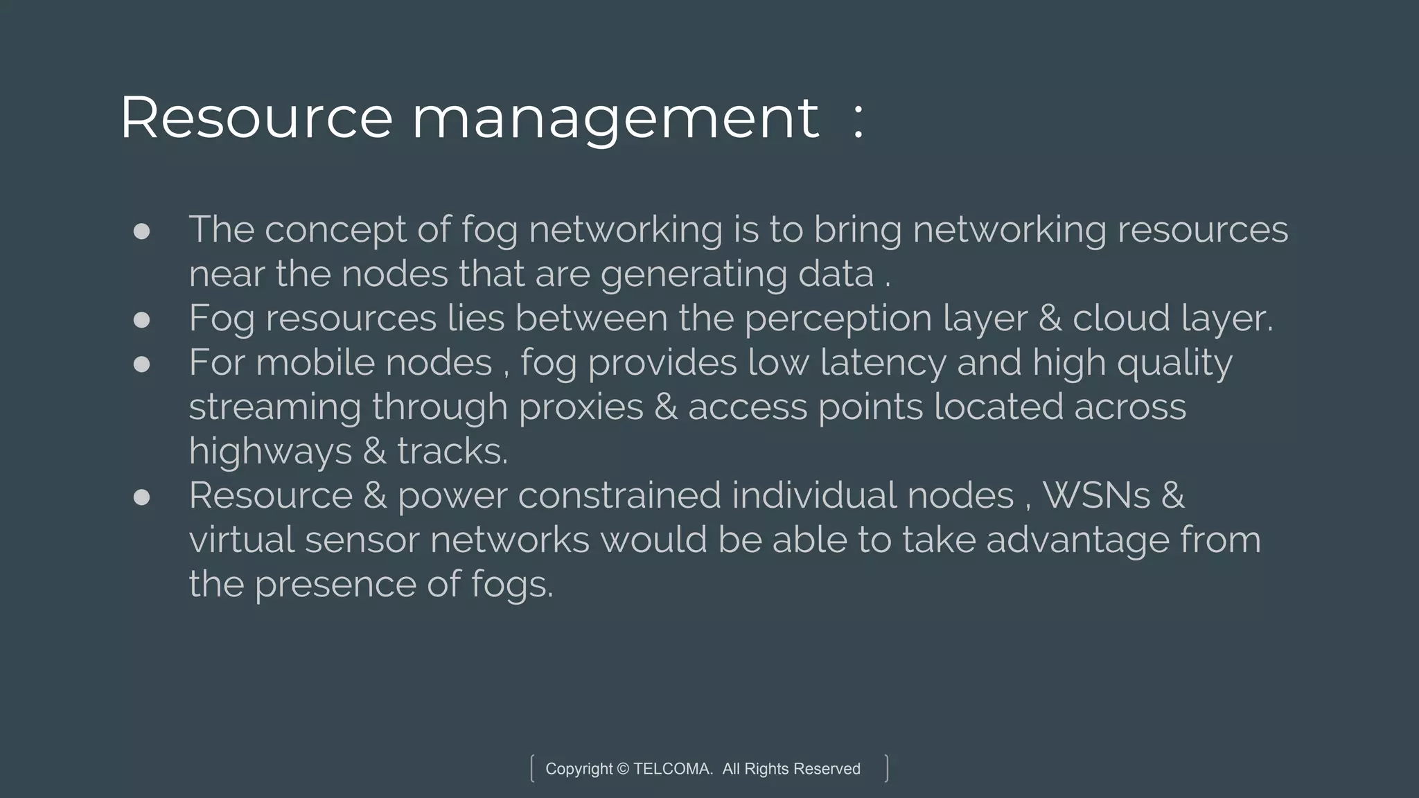 Copyright © TELCOMA. All Rights Reserved
Resource management :
● The concept of fog networking is to bring networking resources
near the nodes that are generating data .
● Fog resources lies between the perception layer & cloud layer.
● For mobile nodes , fog provides low latency and high quality
streaming through proxies & access points located across
highways & tracks.
● Resource & power constrained individual nodes , WSNs &
virtual sensor networks would be able to take advantage from
the presence of fogs.
 