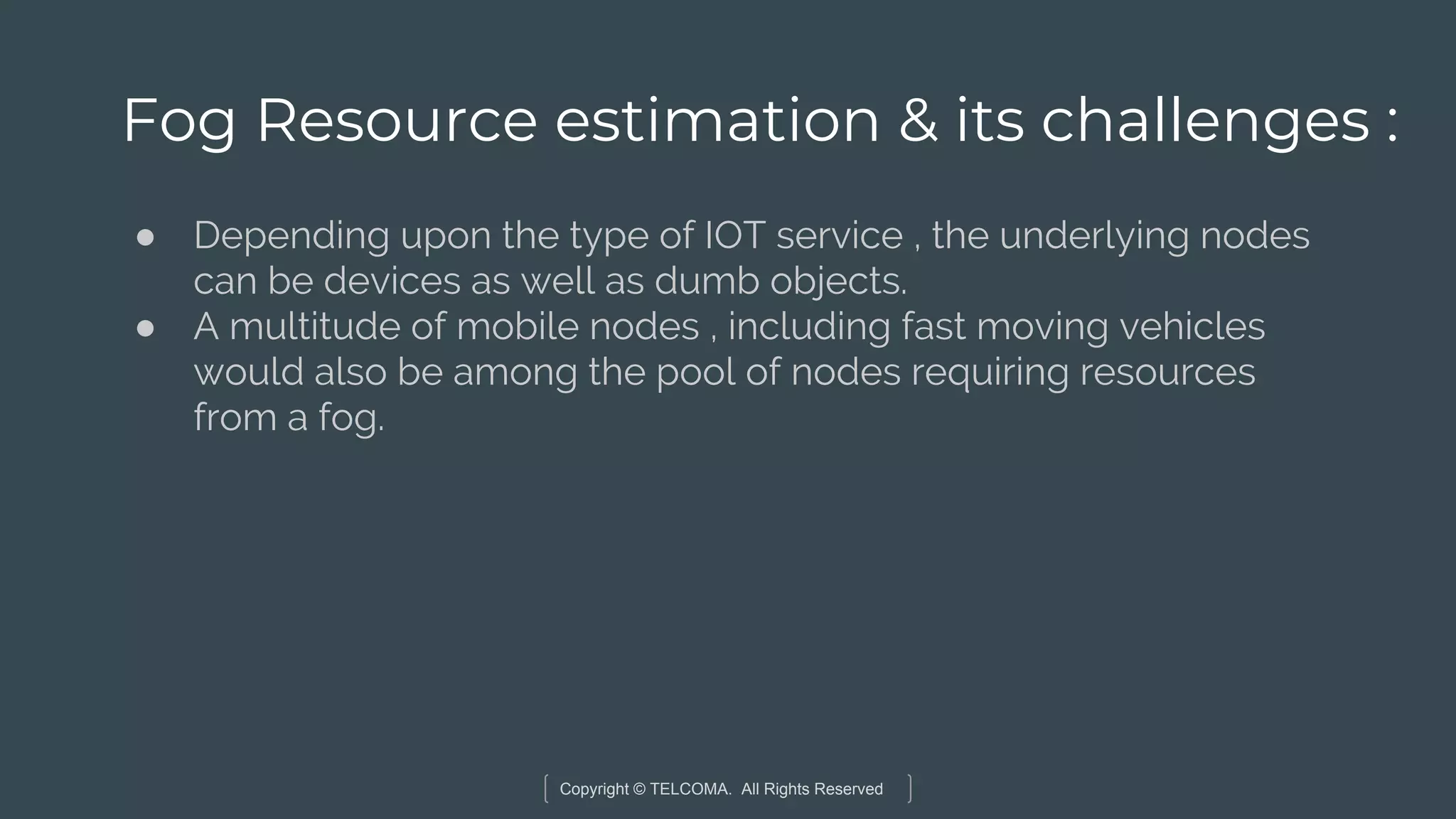 Copyright © TELCOMA. All Rights Reserved
Fog Resource estimation & its challenges :
● Depending upon the type of IOT service , the underlying nodes
can be devices as well as dumb objects.
● A multitude of mobile nodes , including fast moving vehicles
would also be among the pool of nodes requiring resources
from a fog.
 