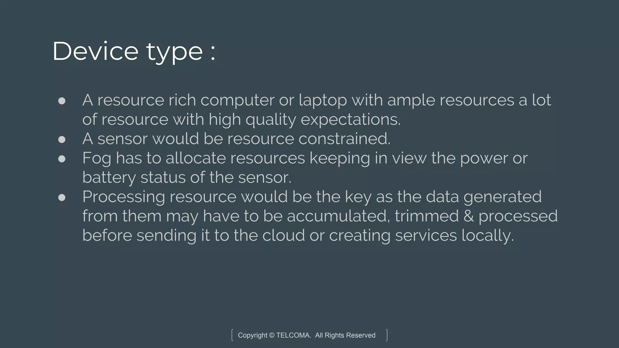 Copyright © TELCOMA. All Rights Reserved
Device type :
● A resource rich computer or laptop with ample resources a lot
of resource with high quality expectations.
● A sensor would be resource constrained.
● Fog has to allocate resources keeping in view the power or
battery status of the sensor.
● Processing resource would be the key as the data generated
from them may have to be accumulated, trimmed & processed
before sending it to the cloud or creating services locally.
 