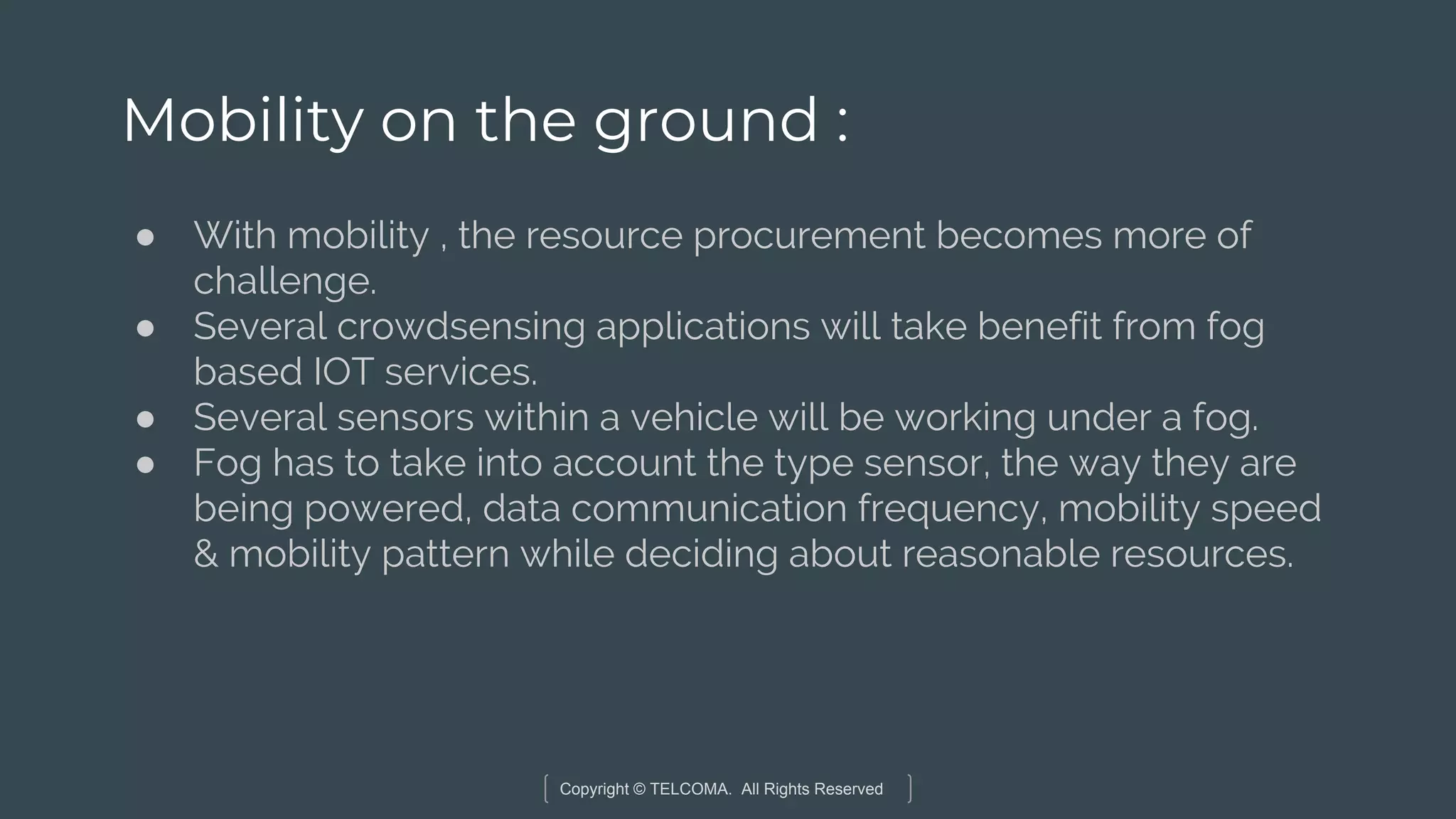 Copyright © TELCOMA. All Rights Reserved
Mobility on the ground :
● With mobility , the resource procurement becomes more of
challenge.
● Several crowdsensing applications will take benefit from fog
based IOT services.
● Several sensors within a vehicle will be working under a fog.
● Fog has to take into account the type sensor, the way they are
being powered, data communication frequency, mobility speed
& mobility pattern while deciding about reasonable resources.
 