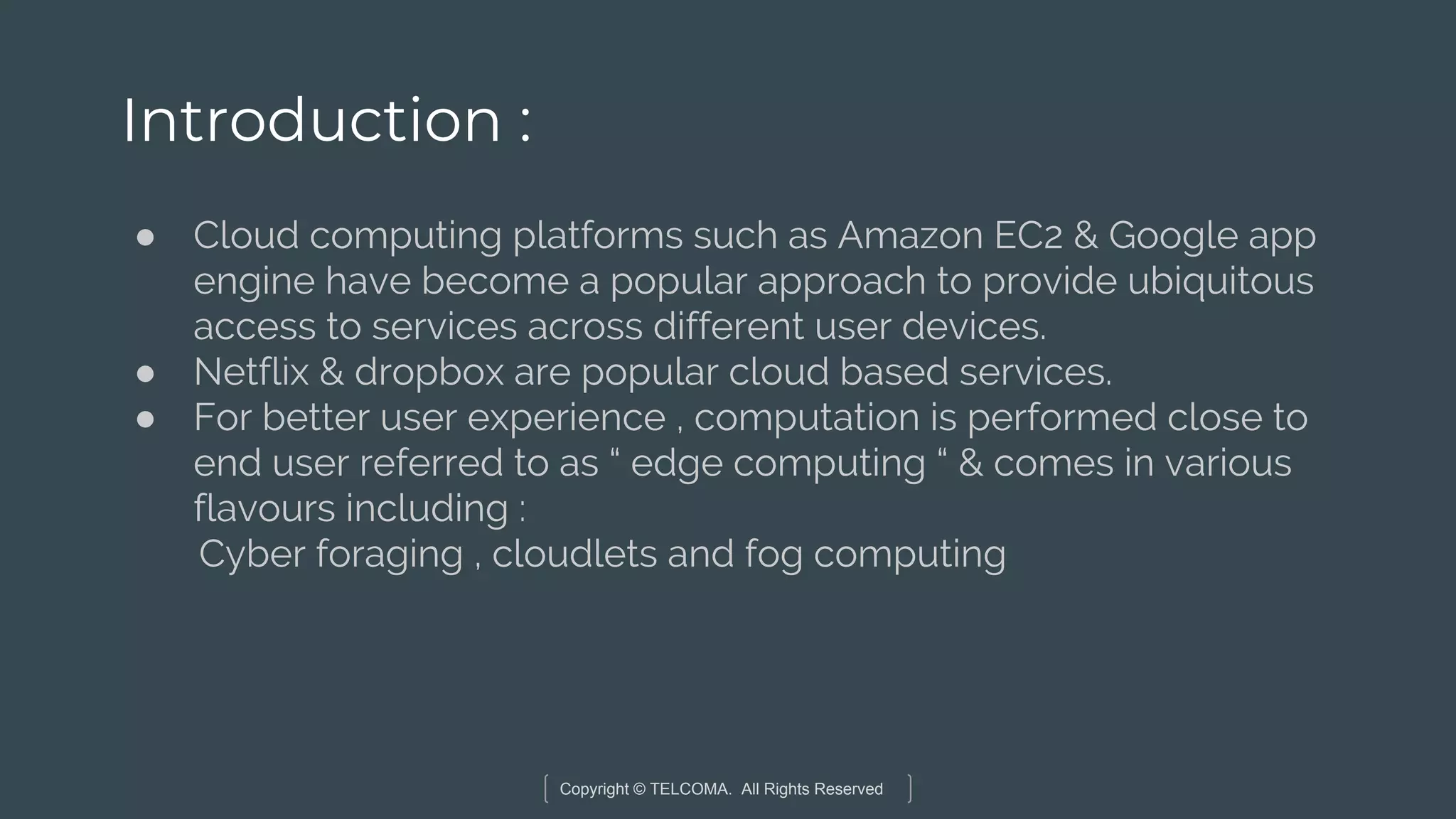 Copyright © TELCOMA. All Rights Reserved
Introduction :
● Cloud computing platforms such as Amazon EC2 & Google app
engine have become a popular approach to provide ubiquitous
access to services across different user devices.
● Netflix & dropbox are popular cloud based services.
● For better user experience , computation is performed close to
end user referred to as “ edge computing “ & comes in various
flavours including :
Cyber foraging , cloudlets and fog computing
 