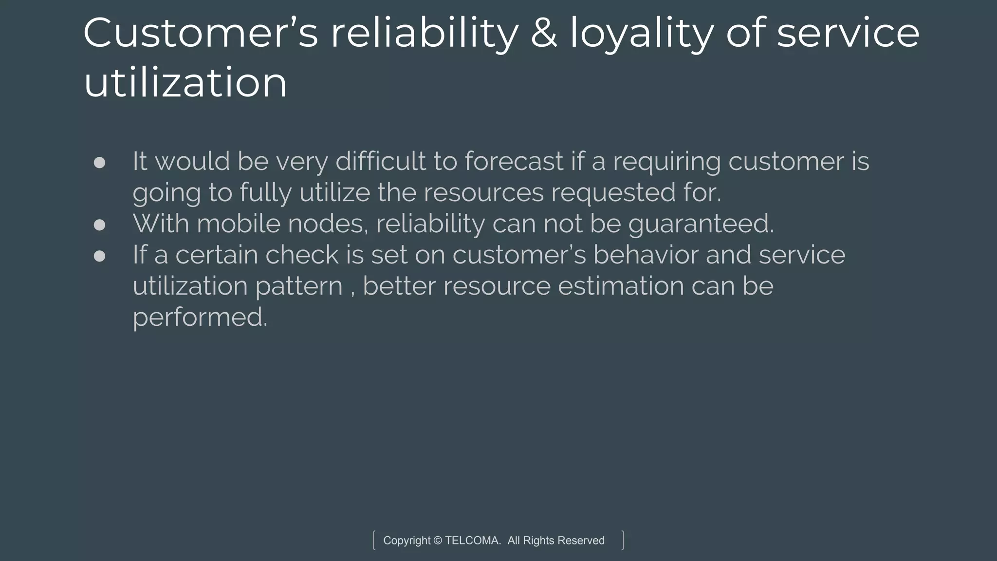 Copyright © TELCOMA. All Rights Reserved
Customer’s reliability & loyality of service
utilization
● It would be very difficult to forecast if a requiring customer is
going to fully utilize the resources requested for.
● With mobile nodes, reliability can not be guaranteed.
● If a certain check is set on customer’s behavior and service
utilization pattern , better resource estimation can be
performed.
 