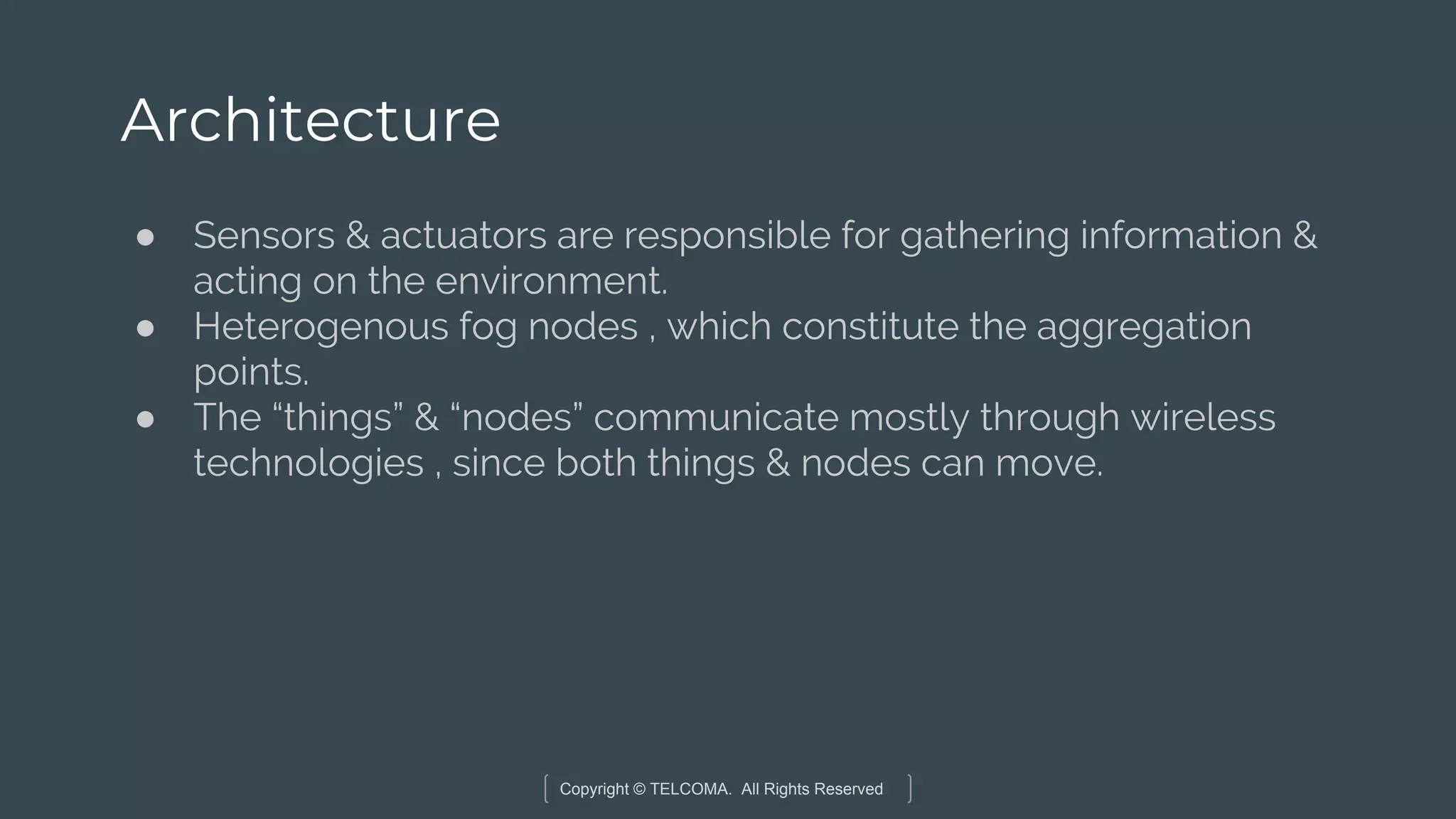 Copyright © TELCOMA. All Rights Reserved
Architecture
● Sensors & actuators are responsible for gathering information &
acting on the environment.
● Heterogenous fog nodes , which constitute the aggregation
points.
● The “things” & “nodes” communicate mostly through wireless
technologies , since both things & nodes can move.
 