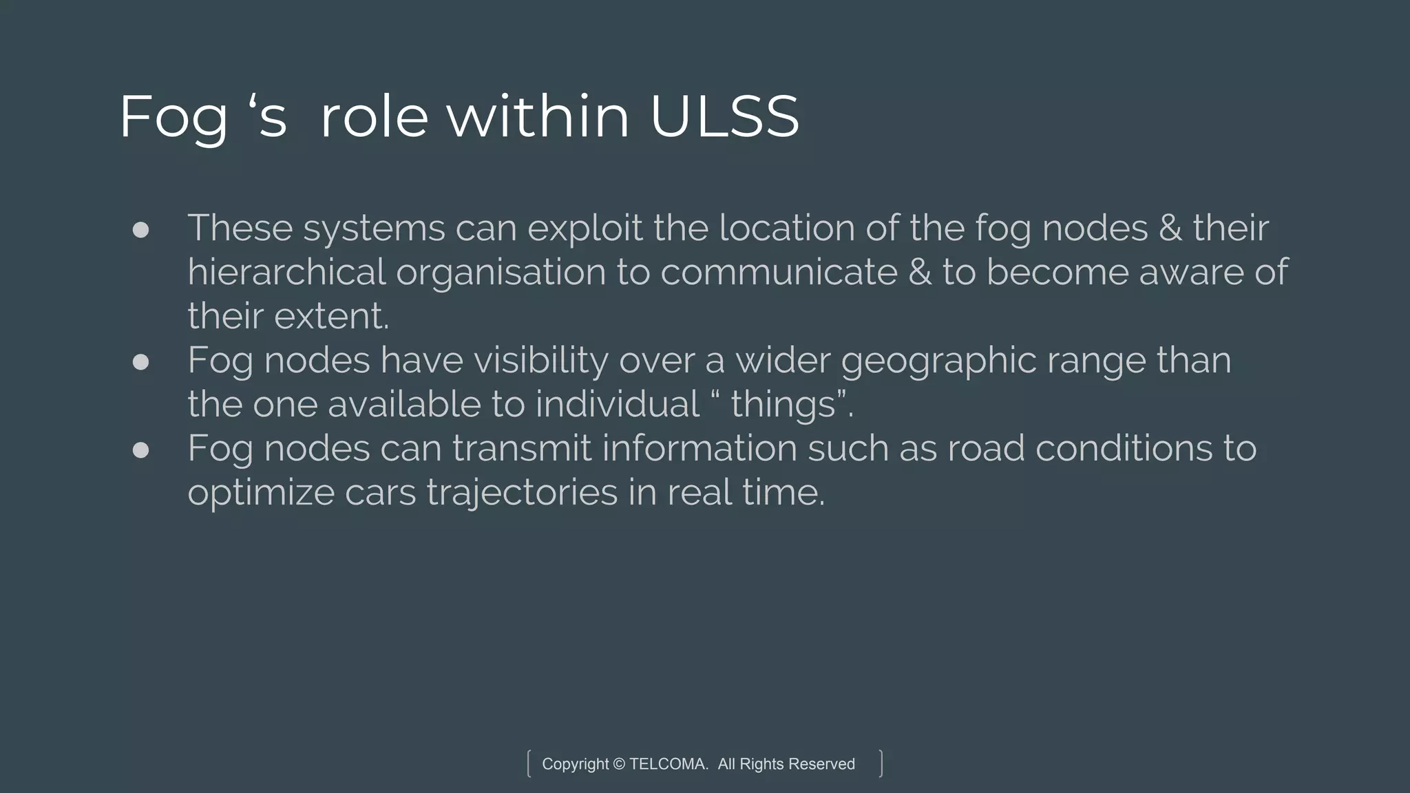 Copyright © TELCOMA. All Rights Reserved
Fog ‘s role within ULSS
● These systems can exploit the location of the fog nodes & their
hierarchical organisation to communicate & to become aware of
their extent.
● Fog nodes have visibility over a wider geographic range than
the one available to individual “ things”.
● Fog nodes can transmit information such as road conditions to
optimize cars trajectories in real time.
 