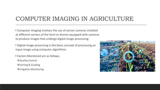 COMPUTER IMAGING IN AGRICULTURE
Computer imaging involves the use of sensor cameras installed
at different corners of the farm or drones equipped with cameras
to produce images that undergo digital image processing.
Digital image processing is the basic concept of processing an
input image using computer algorithms.
Factors Monitored are as follows;
Quality Control
Sorting & Grading
Irrigation Monitoring
 
