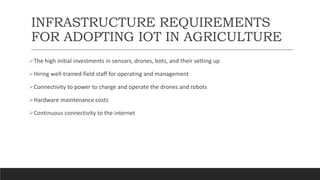 INFRASTRUCTURE REQUIREMENTS
FOR ADOPTING IOT IN AGRICULTURE
The high initial investments in sensors, drones, bots, and their setting up
Hiring well-trained field staff for operating and management
Connectivity to power to charge and operate the drones and robots
Hardware maintenance costs
Continuous connectivity to the internet
 