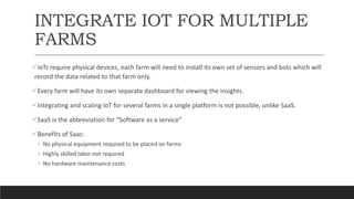 INTEGRATE IOT FOR MULTIPLE
FARMS
IoTs require physical devices, each farm will need to install its own set of sensors and bots which will
record the data related to that farm only.
Every farm will have its own separate dashboard for viewing the insights.
Integrating and scaling IoT for several farms in a single platform is not possible, unlike SaaS.
SaaS is the abbreviation for “Software as a service”
Benefits of Saas:
◦ No physical equipment required to be placed on farms
◦ Highly skilled labor not required
◦ No hardware maintenance costs
 
