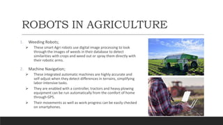 ROBOTS IN AGRICULTURE
1. Weeding Robots;
 These smart Agri robots use digital image processing to look
through the images of weeds in their database to detect
similarities with crops and weed out or spray them directly with
their robotic arms.
2. Machine Navigation;
 These integrated automatic machines are highly accurate and
self-adjust when they detect differences in terrains, simplifying
labor-intensive tasks.
 They are enabled with a controller, tractors and heavy plowing
equipment can be run automatically from the comfort of home
through GPS.
 Their movements as well as work progress can be easily checked
on smartphones.
 