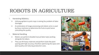 ROBOTS IN AGRICULTURE
3. Harvesting Robotics;
 Utilizing agribots to pick crops is solving the problem of labor
shortages.
 A combination of image processing and robotic arms is used
by these machines to determine the fruits to pick hence
controlling the quality.
4. Material Handling
 Robots can perform dreaded manual labor tasks working
alongside the labors.
 They can lift heavy materials and perform tasks like plant
spacing with high accuracy, therefore optimizing the space and
plant quality and reducing production costs.
 