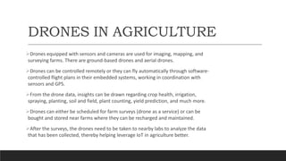 DRONES IN AGRICULTURE
Drones equipped with sensors and cameras are used for imaging, mapping, and
surveying farms. There are ground-based drones and aerial drones.
Drones can be controlled remotely or they can fly automatically through software-
controlled flight plans in their embedded systems, working in coordination with
sensors and GPS.
From the drone data, insights can be drawn regarding crop health, irrigation,
spraying, planting, soil and field, plant counting, yield prediction, and much more.
Drones can either be scheduled for farm surveys (drone as a service) or can be
bought and stored near farms where they can be recharged and maintained.
After the surveys, the drones need to be taken to nearby labs to analyze the data
that has been collected, thereby helping leverage IoT in agriculture better.
 