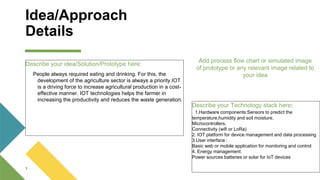 Idea/Approach
Details
Describe your idea/Solution/Prototype here:
People always required eating and drinking. For this, the
development of the agriculture sector is always a priority.IOT
is a driving force to increase agricultural production in a cost-
effective manner. IOT technologies helps the farmer in
increasing the productivity and reduces the waste generation.
1
Add process flow chart or simulated image
of prototype or any relevant image related to
your idea
Describe your Technology stack here:
1.Hardware components:Sensors to predict the
temperature,humidity and soil moisture.
Microcontrollers.
Connectivity (wifi or LoRa)
2. IOT platform for device management and data processing
3.User interface :
Basic web or mobile application for monitoring and control
4. Energy management:
Power sources batteries or solar for IoT devices
 