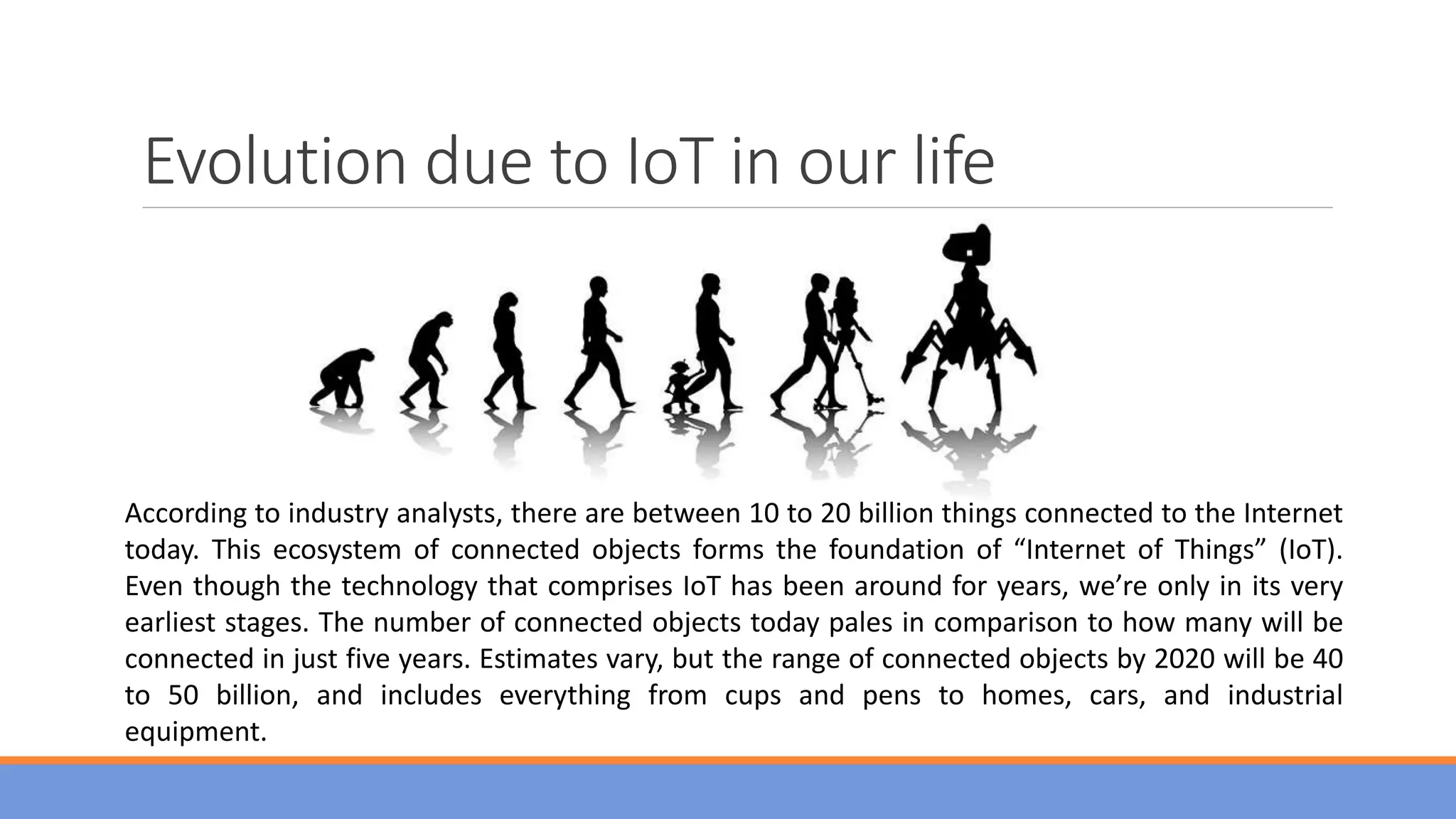 Evolution due to IoT in our life
According to industry analysts, there are between 10 to 20 billion things connected to the Internet
today. This ecosystem of connected objects forms the foundation of “Internet of Things” (IoT).
Even though the technology that comprises IoT has been around for years, we’re only in its very
earliest stages. The number of connected objects today pales in comparison to how many will be
connected in just five years. Estimates vary, but the range of connected objects by 2020 will be 40
to 50 billion, and includes everything from cups and pens to homes, cars, and industrial
equipment.