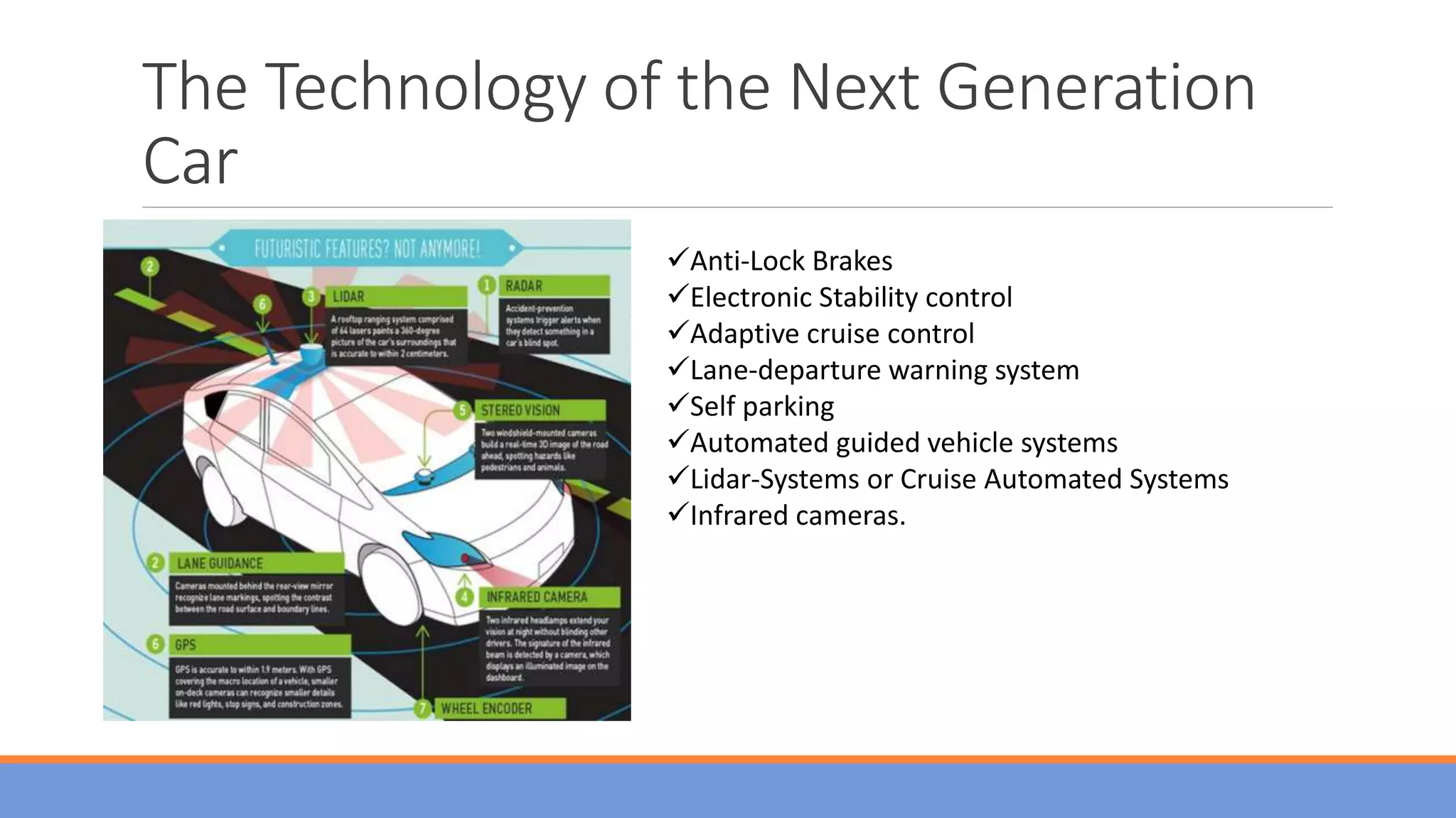 The Technology of the Next Generation
Car
Anti-Lock Brakes
Electronic Stability control
Adaptive cruise control
Lane-departure warning system
Self parking
Automated guided vehicle systems
Lidar-Systems or Cruise Automated Systems
Infrared cameras.