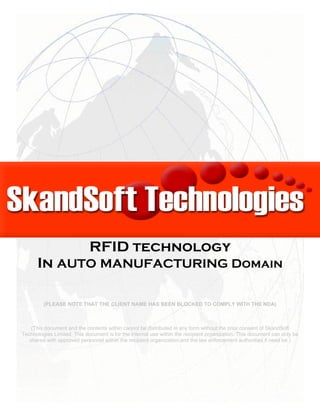 Pilot for the Use of
RFID technology
In AUTO MANUFACTURING Domain
(PLEASE NOTE THAT THE CLIENT NAME HAS BEEN BLOCKED TO COMPLY WITH THE NDA)
(This document and the contents within cannot be distributed in any form without the prior consent of SkandSoft
Technologies Limited. This document is for the internal use within the recipient organization. This document can only be
shared with approved personnel within the recipient organization and the law enforcement authorities if need be.)
 