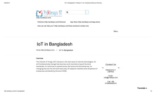 5/26/2018 IOT in Bangladesh | Pridesys IT Ltd | Enterprise Resource Planning
http://pridesys.com/iot-in-bangladesh/ 1/9
(http://pridesys.com)
InfoZone (http://pridesys.com/infozone) App Store (http://pridesys.com/app-store)
How can we help you? (http://pridesys.com/have-someone-contact-me)
Menu
IoT in Bangladesh
Home (http://pridesys.com) ⁄ IoT in Bangladesh
Overview:
The Internet of Things (IoT) industry is the next wave of internet technologies. IoT
will fundamentally change how business and manufacturing will be done
worldwide. It’s continues to spread across the home and the enterprise, it’s
changing how we live and work every day. IoT adoption reached some 43 percent of
enterprises worldwide by the end of 2016.
Contact Us
PRIDESYS IT
LIMITED
Email:
info@pridesys.com
Call: +88
01550000003-8

Translate »
 