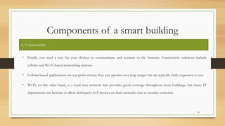 Components of a smart building
• Finally, you need a way for your devices to communicate and connect to the Internet. Connectivity solutions include
cellular and Wi-Fi-based networking options.
• Cellular-based applications are a popular choice; they can operate over long ranges but are typically fairly expensive to use.
• Wi-Fi, on the other hand, is a local area network that provides good coverage throughout most buildings, but many IT
departments are hesitant to allow third-party IoT devices on their networks due to security concerns.
10
4. Connectivity
 