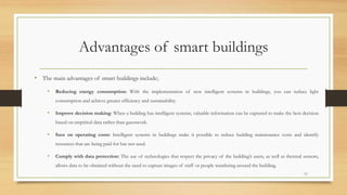 Advantages of smart buildings
• The main advantages of smart buildings include;
• Reducing energy consumption: With the implementation of new intelligent systems in buildings, you can reduce light
consumption and achieve greater efficiency and sustainability.
• Improve decision making: When a building has intelligent systems, valuable information can be captured to make the best decision
based on empirical data rather than guesswork.
• Save on operating costs: Intelligent systems in buildings make it possible to reduce building maintenance costs and identify
resources that are being paid for but not used.
• Comply with data protection: The use of technologies that respect the privacy of the building’s users, as well as thermal sensors,
allows data to be obtained without the need to capture images of staff or people wandering around the building.
11
 