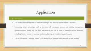 Application
• The most fundamental feature of a smart building is that the core systems within it are linked.
• Connecting smart technology, such as real-time IoT occupancy sensors and building management
systems together, means you can share information that can be used to automate various processes,
including, but not limited to, heating, ventilation, lighting, air conditioning, and security.
• This is what makes a building “smart” – the ability of the systems within it to talk to one another.
14
1. For automation
 