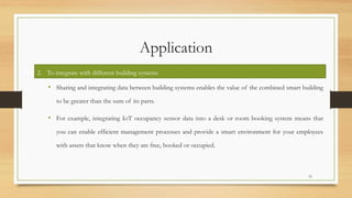 Application
• Sharing and integrating data between building systems enables the value of the combined smart building
to be greater than the sum of its parts.
• For example, integrating IoT occupancy sensor data into a desk or room booking system means that
you can enable efficient management processes and provide a smart environment for your employees
with assets that know when they are free, booked or occupied.
15
2. To integrate with different building systems
 