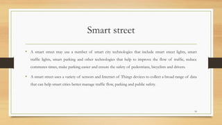 Smart street
• A smart street may use a number of smart city technologies that include smart street lights, smart
traffic lights, smart parking and other technologies that help to improve the flow of traffic, reduce
commutes times, make parking easier and ensure the safety of pedestrians, bicyclists and drivers.
• A smart street uses a variety of sensors and Internet of Things devices to collect a broad range of data
that can help smart cities better manage traffic flow, parking and public safety.
18
 