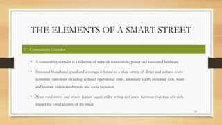 THE ELEMENTS OF A SMART STREET
• A connectivity corridor is a substrate of network connectivity, power and associated hardware.
• Increased broadband speed and coverage is linked to a wide variety of direct and indirect socio-
economic outcomes including reduced operational costs, increased GDP, increased jobs, retail
and tourism visitor satisfaction, and social inclusion.
• Many rural towns and streets feature legacy utility wiring and street furniture that may adversely
impact the visual identity of the street.
19
1. Connectivity Corridor
 