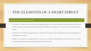 THE ELEMENTS OF A SMART STREET
• The ability to collect data on fixed and moving things through sensors, video and beacon data will enable rapid low-cost
analysis and testing interventions using scenario-based modelling thus avoiding the cost, inconvenience associated with live
testing.
• Furthermore, it will allow the granular real-time evaluation of the impact of the redevelopment and enable optimization or
remediation, as necessary.
• Finally, the vast amount of data generated from one street can stimulate both scientific and economic activity in the street
through entrepreneurial and research engagements with this open data.
20
2. Smart Street Information Systems
 