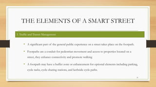 THE ELEMENTS OF A SMART STREET
• A significant part of the general public experience on a street takes place on the footpath.
• Footpaths are a conduit for pedestrian movement and access to properties located on a
street, they enhance connectivity and promote walking
• A footpath may have a buffer zone or enhancement for optional elements including parking,
cycle racks, cycle-sharing stations, and kerbside cycle paths.
21
3. Traffic and Transit Management
 